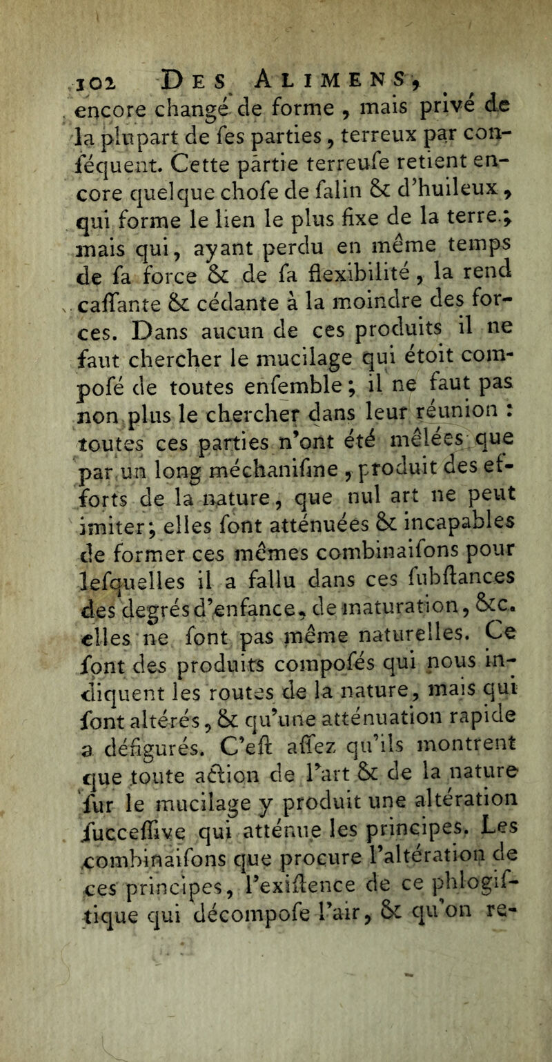 encore changé de forme , mais prive de la plupart de fes parties, terreux par con- fequent. Cette partie terreufe retient en- core quelque chofe de falin & d’huileux 9 qui forme le lien le plus fixe de la terre\ mais qui, ayant perdu en même temps de fa force & de fa flexibilité, la rend cafTante & cédante à la moindre des for- ces. Dans aucun de ces produits il ne faut chercher le mucilage qui étoit com- pofé de toutes enfemble ; il ne faut pas non plus le chercher dans leur réunion : toutes ces parties n’ont été mêlees que par un long méchanifme , produit des ef- forts de la nature, que nul art ne peut imiter; elles font atténuées &£ incapables de former ces mêmes combinaifons pour lefquelles il a fallu dans ces fubftances des degrés d’enfance* de maturation, &c. elles ne font pas même naturelles. Ce font des produits compofés qui nous in- diquent les routes de la nature, mais qui font altérés, & qu’une atténuation rapide a défigurés. C’eft allez qu’ils montrent que tonte aétion de l’art & de la nature fur le mucilage y produit une alteration iucceffive qui atténue les principes. Les combinaifons que procure l’altération de ces principes, l’exiflence de ce phlogif- tique qui décompofe l’air, & qu’on re-