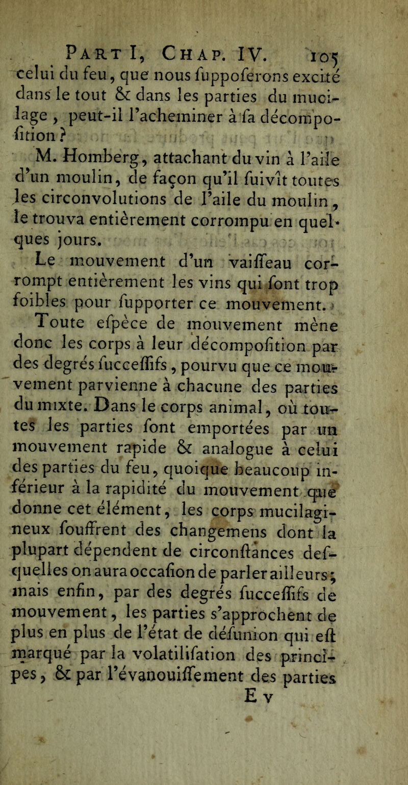 celui du feu, que nous fuppoferons excité dans le tout & dans les parties du muci- lage , peut-il l’acheminer à fa décompo- rtion ? M. Homberg, attachant du vin à l’aile d’un moulin, de façon qu’il fuivlt toutes les circonvolutions de l’aile du moulin, le trouva entièrement corrompu en quel- ques jours. Le mouvement d’un vaifieau cor- rompt entièrement les vins qui font trop foibles pour fupporter ce mouvement. Toute efpèce de mouvement mène donc les corps à leur décompofition par des degrés fucceffifs, pourvu que ce moiir vement parvienne à chacune des parties du mixte. Dans le corps animal, où tou- tes les parties font emportées par un mouvement rapide & analogue à celui des parties du feu, quoique beaucoup in- férieur à la rapidité du mouvement que donne cet élément, les corps mucilagi- neux fouffrent des changemens dont la plupart dépendent de circonftànces def- quelles on aura occafion de parler ailleurs ; mais enfin, par des degrés fuccelfifs de mouvement, les parties s’approchent de plus en plus de l’état de défunion qui eft marqué par la volatilifation des princi- pes , tk par l’évanouiffement des parties