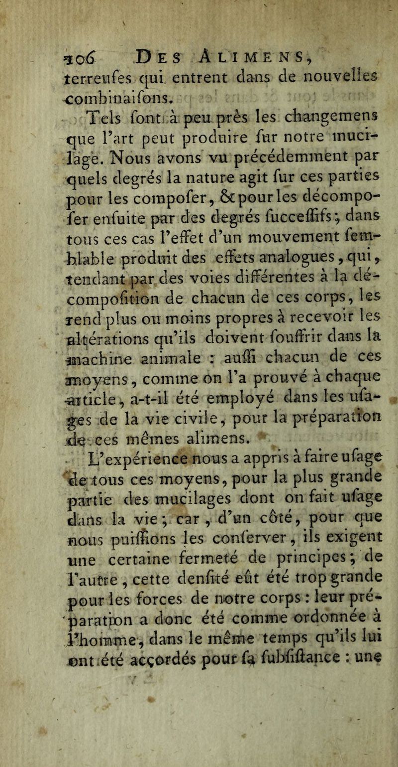 îerreufes qui entrent dans de nouvelles combinai Tons. Tels font à peu près les changemens que l’art peut produire fur notre muci- lage. Nous avons vu précédemment par quels degrés la nature agit fur ees parties pour les compofer, & pour les décompo- l’er enfuite par des degrés fucceffifs; dans tous ces cas l’effet d’un mouvement fem- hlable produit des effets analogues, qui, tendant par des voies différentes à la dé- compofition de chacun de ces corps, les rend plus ou moins propres à recevoir les altérations qu’ils doivent fouffrir dans la ^machine animale : auffi chacun de ces amoyens, comme on l’a prouvé à chaque «i tic le, a-t-il été employé dans les ufa- ges de la vie civile, pour la préparation de ces mêmes alimens. L’expérience nous a appris à faire ufage de tous ces moyens, pour la plus grande partie des mucilages dont on fait ufage dans la vie; car , d’un côté, pour que nous puiflions les conferver, ils exigent une certaine fermeté de principes; de l’autre , cette denfité eût été trop grande pour les forces de notre corps : leur pré- paration a donc été comme ordonnée à l’homme, dans le même temps qu’ils lui entiété accordés pour fa fubfiftance : une
