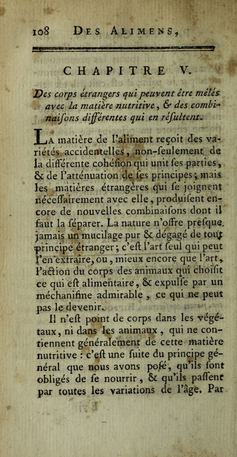 CHAPITRE V. Des corps étrangers qui peuvent être mêlés avec la matière nutritive, & des combi- naifons différentes qui en réfultent- T .a matière de l’aliment reçoit des va- riétés accidentelles , non-feulement de la différente cohéflon qui unit fes parties, <k de l’atténuation de fes principes ; mais les matières étrangères qui fe joignent néceffairement avec elle, produifent en- core de nouvelles combinaifons dont il faut la féparer. La nature n’offre prefque. jamais un mucilage pur & dégagé de touj principe étranger ; c’eft l’art feul qui peut f’en'extraire,ou, mieux encore que l’artr l’aftion du corps des animaux qui choifit ce qui eft alimentaire, & expulfe par un méchanîfîne admirable , ce qui ne peut pas le devenir. Il n’eft point de corps dans les végé- taux, ni dans les animaux , qui ne con- tiennent généralement de cette matière nutritive : c’eft une fuite du principe gé- néral que nous avons pofé, qu’ils font obligés de fe nourrir, & qu’ils paffent par toutes les variations de l’âge. Par
