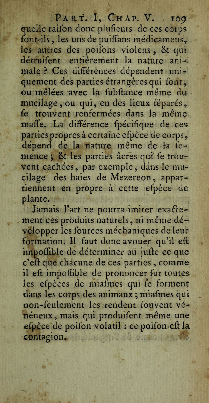 quelle raifon donc plufieurs de ces corps font-ils, les uns de puiffans médicamens, les autres des poifons violens, & qui détruifent entièrement la nature ani- male ? Ces différences dépendent uni- quement des parties étrangères qui font, ou mêlées avec la fubftance même du mucilage , ou qui, en des lieux féparés, fe trouvent renfermées dans la même maffe. La différence fpécifique de ces parties propres à certaine efpèce de corps, dépend de la nature même de la fe- mence ; &: les parties âcres qiyi fe trou- vent cachées, par exemple, dans le mu- cilage des baies de Mezereon, appar- tiennent en propre à cette efpèce de plante. Jamais Part ne pourra imiter exaélé- ment ces produits naturels, ni même dé- velopper les fources méchaniques de leur formation. Il faut donc avouer qu’il efl impoffible de déterminer au jnfte ce que c’eff que chacune de ces parties , comme il eft impoffible de prononcer fur toutes les efpèces de miafmes qui fe forment dans les corps des animaux ; miafmes qui non-feulement les rendent fouvent vé- néneux, mais qui produifent même une efpèce de poifon volatil : ce poifon eft la contagion*