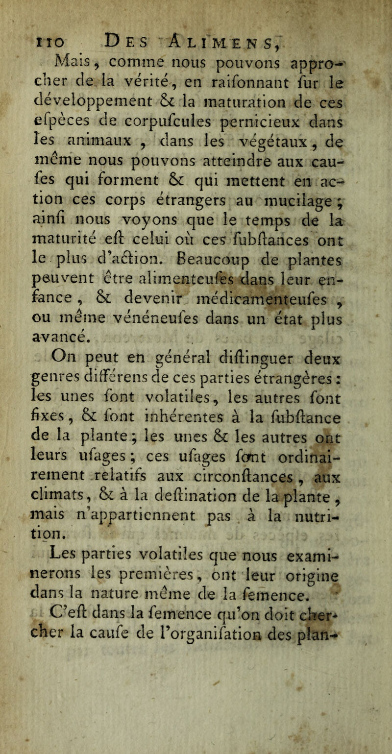 Mais, comme nous pouvons appro- cher de la vérité, en raifonnant îur le développement & la maturation de ces efpèces de corpufcules pernicieux dans les animaux , dans les végétaux, de même nous pouvons atteindre aux cau- fes qui forment &: qui mettent en ac- tion ces corps étrangers au mucilage ; ainfi nous voyons que le temps de la maturité eft celui où ces fubftances ont le plus d’aétion. Beaucoup de plantes peuvent être alimenteufes dans leur en- fance , & devenir médicamenteufes , ou même vénéneufes dans un état plus avancé. On peut en général diliinguer deux genres différens de ces parties étrangères : les unes font volatiles, les autres font fixes, &: font inhérentes à la fubftance de la plante; les unes & les autres ont leurs ufages ; ces ufages font ordinai- rement relatifs aux circonftances , aux climats, & à la deftination de la plante , mais n’appartiennent pas à la nutri- tion. Les parties volatiles que nous exami- nerons les premières, ont leur origine dans la nature même de la feinence. C’eft dans la femence qu’on doit cher- cher la caufe de l’organilation des plan-