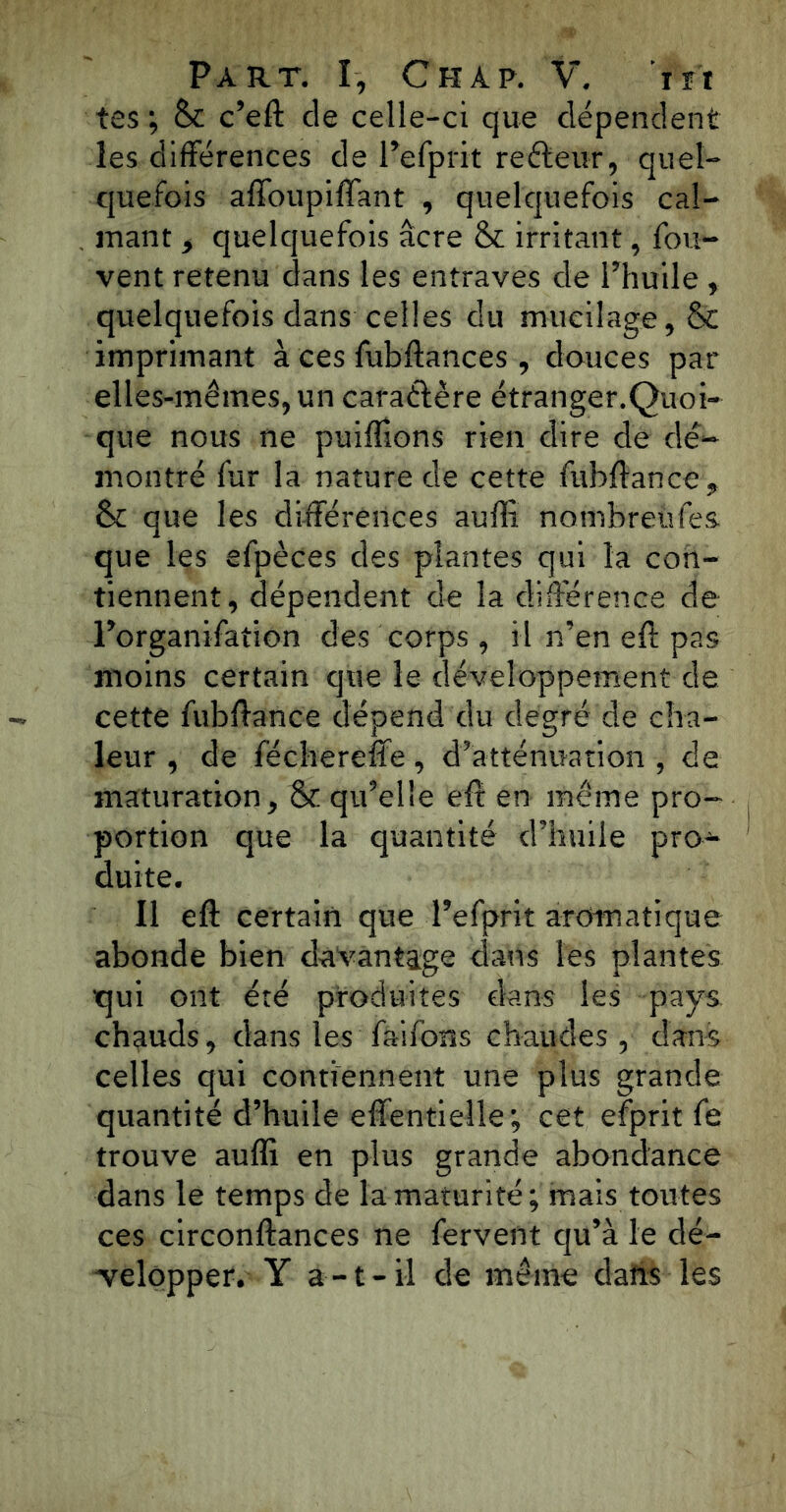 tes; Sc c’eft cle celle-ci que dépendent les différences de Pefprit reéfeur, quel- quefois affoupiffant , quelquefois cal- mant , quelquefois âcre & irritant, fou- vent retenu dans les entraves de Phuile, quelquefois dans celles du mucilage, & imprimant à ces fubftances , douces par elles-mêmes, un caractère étranger.Quoi- que nous ne puiffions rien dire de dé- montré fur la nature de cette fubftance, & que les différences auffi nombreûfes que les efpèces des plantes qui la con- tiennent, dépendent de la différence de l’organifation des corps , il n’en eft pas moins certain que le développement de cette fubffance dépend du degré de cha- leur , de féchereffe, d’atténuation , de maturation, & qu’elle eft en même pro- portion que la quantité d’huile pro- duite. Il eft certain que Pefprit aromatique abonde bien davantage dans les plantes qui ont été produites dans les pays chauds, dans les faifons chaudes , dans celles qui contiennent une plus grande quantité d’huile effentieîle; cet efprit fe trouve auffi en plus grande abondance dans le temps de la maturité; mais toutes ces circonftances ne fervent qu’à le dé- velopper. Y a-t-il de même dans les