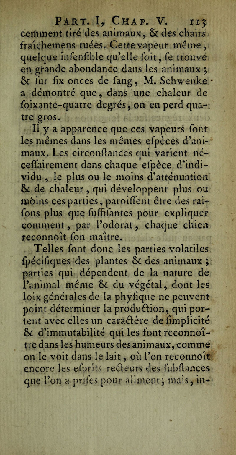 comment tiré des animaux , & des chairs fraîçhemens tuées. Cette vapeur même, quelque infenfibîe qu’elle foit, fe trouve en grande abondance dans les animaux ; 6c fur lix onces de fang, M. Schwenke * a démontré que, dans une chaleur de foixante-quatre degrés, on en perd qua- tre gros. Il y a apparence que ces vapeurs font les mêmes dans les mêmes efpèces d’ani- maux. Les circonftances qui varient né- ceffairement dans chaque efpèce d’indi- vidu , le plus ou le moins d’atténuation 6c de chaleur, qui développent plus ou moins ces parties, paroiffent être des rai- fons plus que fuffifantes pour expliquer comment, par l’odorat, chaque chien reconnôît fon maître. Telles font donc les parties volatiles fpécifiques des plantes 6c des animaux ; parties qui dépendent de la nature de l’animal même 6c du végétal, dont les loix générales de la phyfique ne peuvent point déterminer la produélion, qui por- tent avec elles un caraftère de..(implicite 6c d’immutabilité qui les font reconnoî- tre dans les humeurs des animaux, comme on Te voit dans le lait, où l’on reconnoît encore les efprits refleurs des fubflançes que l’on a prifes pour aliment; mais, in-