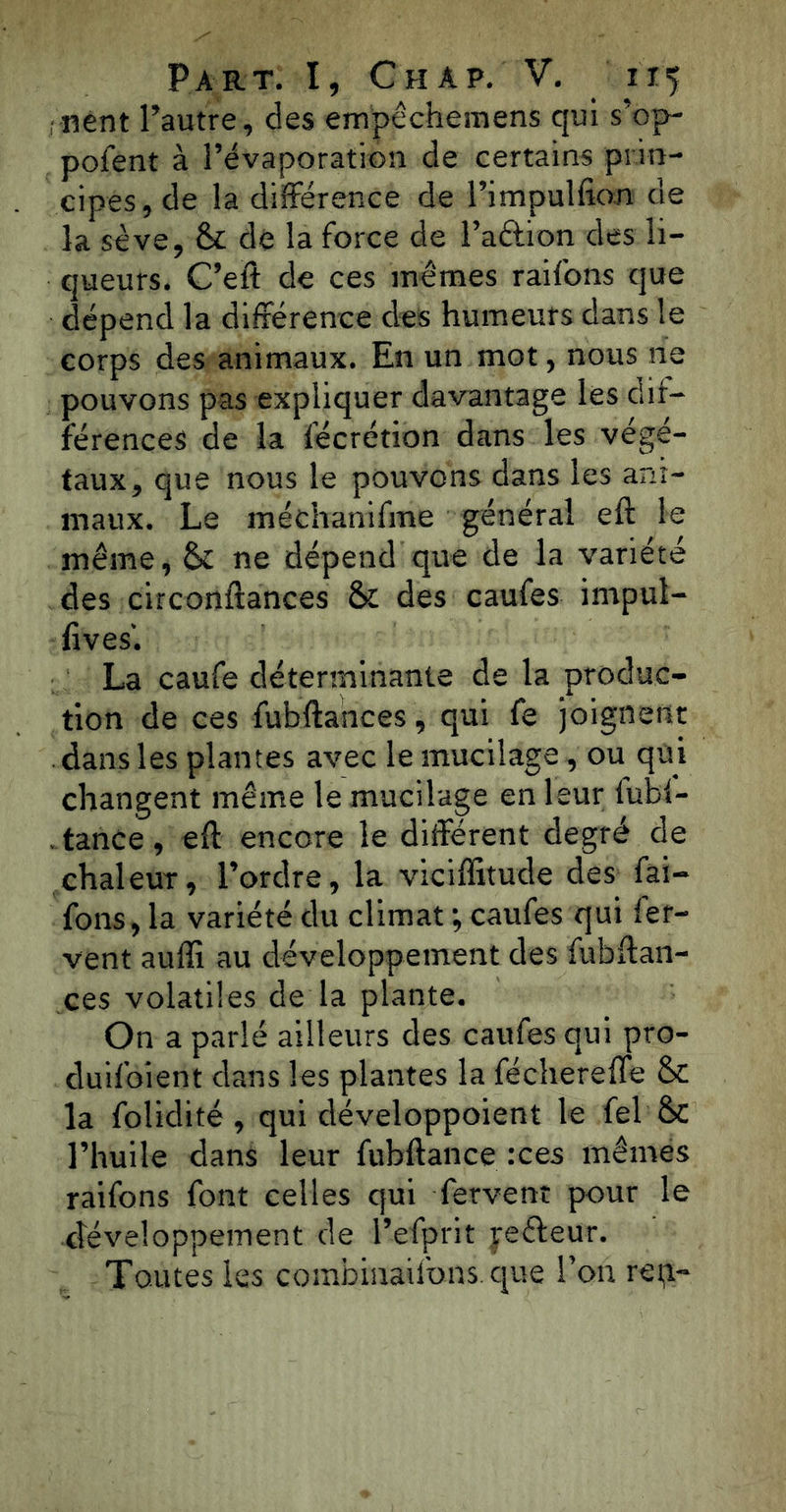 nent l’autre, des empêchemens qui s’op- pofent à l’évaporation de certains prin- cipes, de la différence de l’impulfion de la sève, & dé la force de l’a&ion des li- queurs. C’eft de ces mêmes raifons que dépend la différence des humeurs dans le corps des animaux. En un mot, nous ne pouvons pas expliquer davantage les dif- férences de la fécrétion dans les végé- taux, que nous le pouvons dans les ani- maux. Le méchanifme général eft le même, St ne dépend que de la variété des circonftances & des caufes impul- fives'. La caufe déterminante de la produc- tion de ces fubftances, qui fe joignent dans les plantes avec le mucilage, ou qui changent même le mucilage en leur fubf- .tance, eft encore le différent degré de chaleur, l’ordre, la viciffitude des fai- fons, la variété du climat ; caufes qui fer- vent auffi au développement des fubftan- ces volatiles de la plante. On a parlé ailleurs des caufes qui pro- duifoient dans les plantes la fécherefle & la folidité, qui développoient le fel &C l’huile dans leur fubftance :ces mêmes raifons font celles qui fervent pour le développement de l’efprit yeéleur. Toutes les combinailbns que l’on ren-