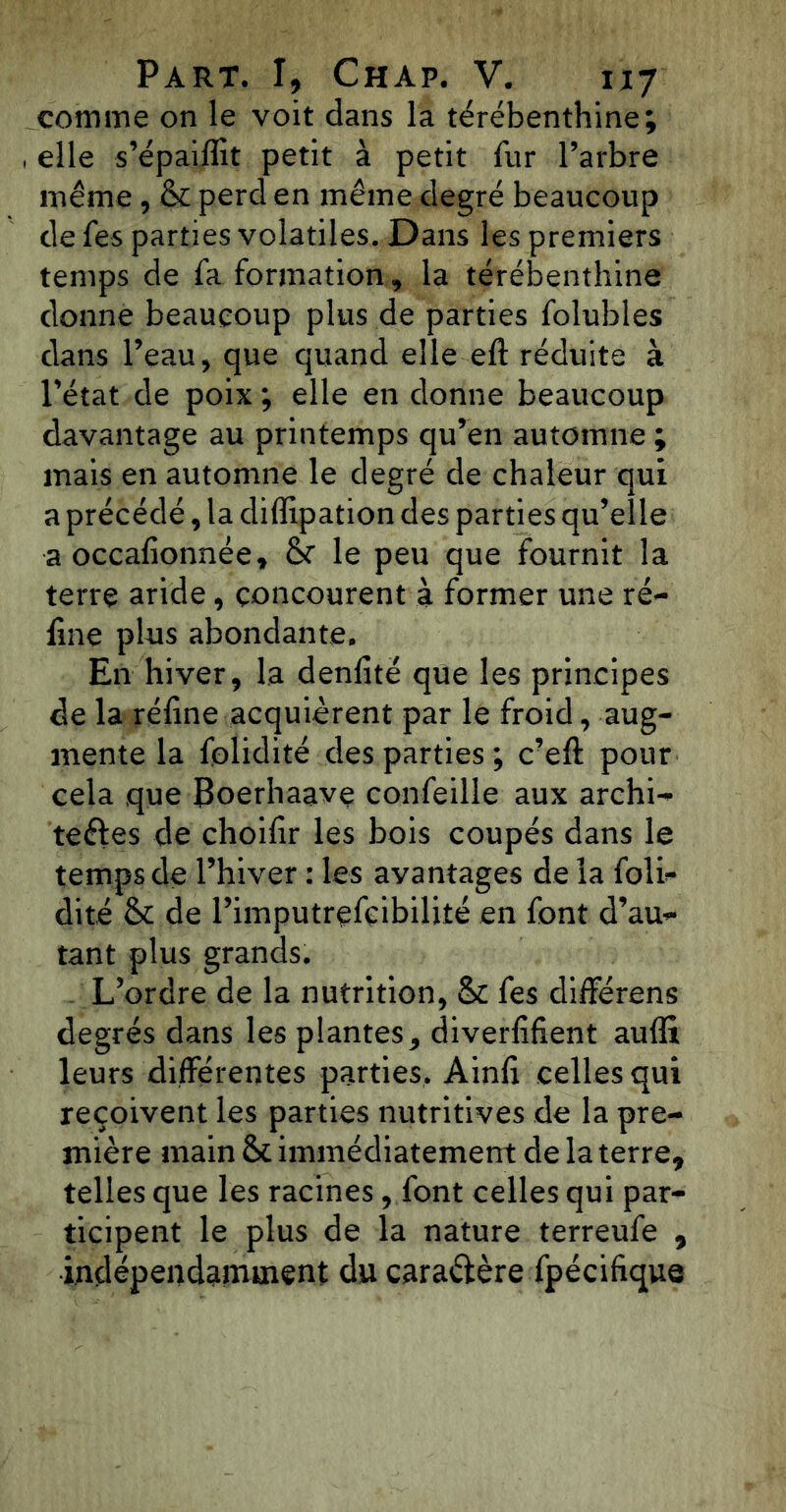 comme on le voit dans la térébenthine; , elle s’épaiffit petit à petit fur l’arbre même, & perd en même degré beaucoup de fes parties volatiles. Dans les premiers temps de fa formation, la térébenthine donne beaucoup plus de parties folubles dans Peau, que quand elle eft réduite à Pétât de poix ; elle en donne beaucoup davantage au printemps qu’en automne ; mais en automne le degré de chaleur qui a précédé, la diffipation des parties qu’elle a occafionnée, le peu que fournit la terre aride, concourent à former une ré- fine plias abondante. En hiver, la denfité que les principes de la réfine acquièrent par le froid, aug- mente la folidité des parties ; c’eft pour cela que {Soerhaave confeille aux archi- teftes de choifir les bois coupés dans le temps de l’hiver : les avantages de la folf- dité & de Pimputrefçibilité en font d’au- tant plus grands. L’ordre de la nutrition, & fes différons degrés dans les plantes, diverfifient auffi leurs différentes parties. Ainfi celles qui reçoivent les parties nutritives de la pre- mière main & immédiatement de la terre* telles que les racines, font celles qui par- ticipent le plus de la nature terreufe * indépendamment du caractère fpécifique