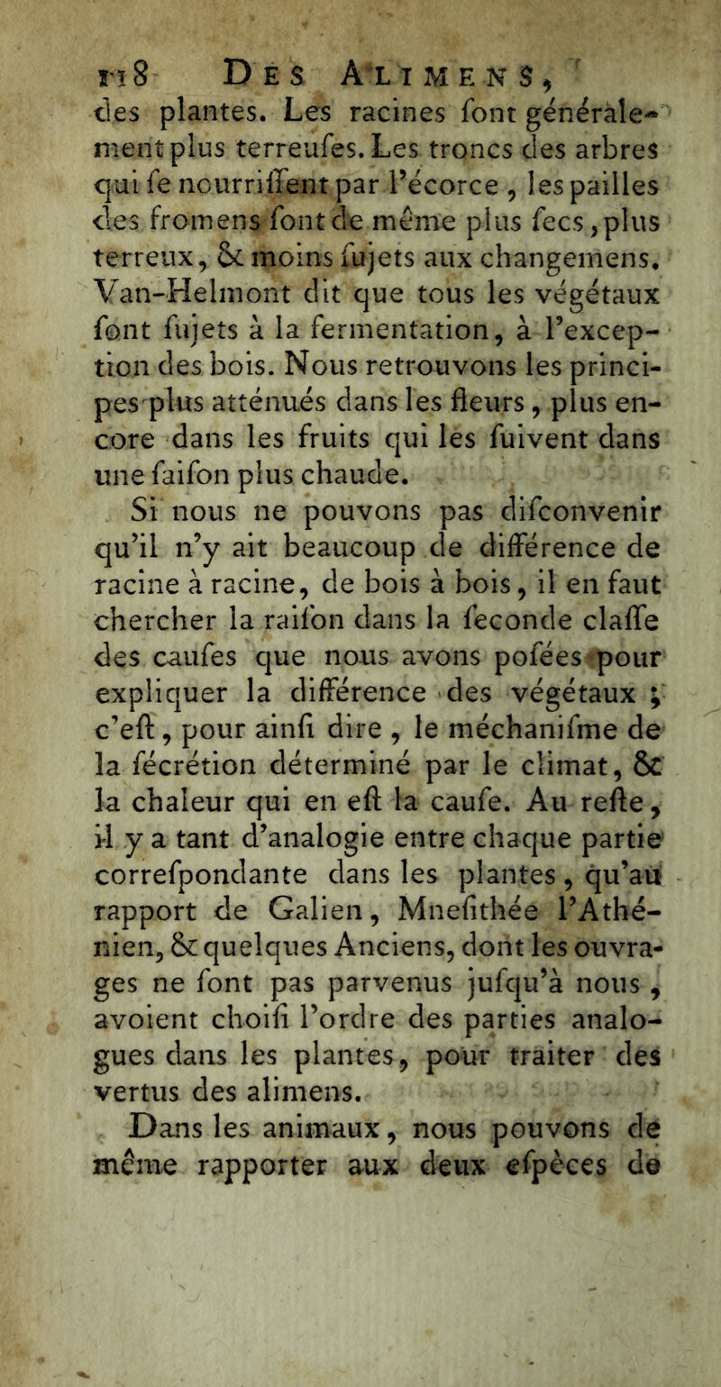 des plantes. Les racines font générale** ment plus terreufes. Les. troncs des arbres qui fo nourriffent par l’écorce , les pailles des fromens font de même plus fecs ,plus terreux, 6c moins fujets aux changemens, Van-Helmont dit que tous les végétaux font fujets à la fermentation, à l’excep- tion des bois. Nous retrouvons les princi- pes plus atténués dans les fleurs, plus en- core dans les fruits qui les fuivent dans une faifon plus chaude. Si nous ne pouvons pas difconvenir qu’il n’y ait beaucoup de différence de racine à racine, de bois à bois, il en faut chercher la raifon dans la fécondé clafle des caufes que nous avons pofées pour expliquer la différence des végétaux ; c’efl:, pour ainfi dire , le méchanifme de la fécrétion déterminé par le climat, & la chaleur qui en efl: la caufe. Au refte, il y a tant d’analogie entre chaque partie correfpondante dans les plantes , qu’au rapport de Galien, Mnefithée l’Athé- nien, 6c quelques Anciens, dont les ouvra- ges ne font pas parvenus jufqu’à nous , avoient choifi l’ordre des parties analo- gues dans les plantes, pour traiter des vertus des alimens. Dans les animaux, nous pouvons de même rapporter aux deux efpèces de