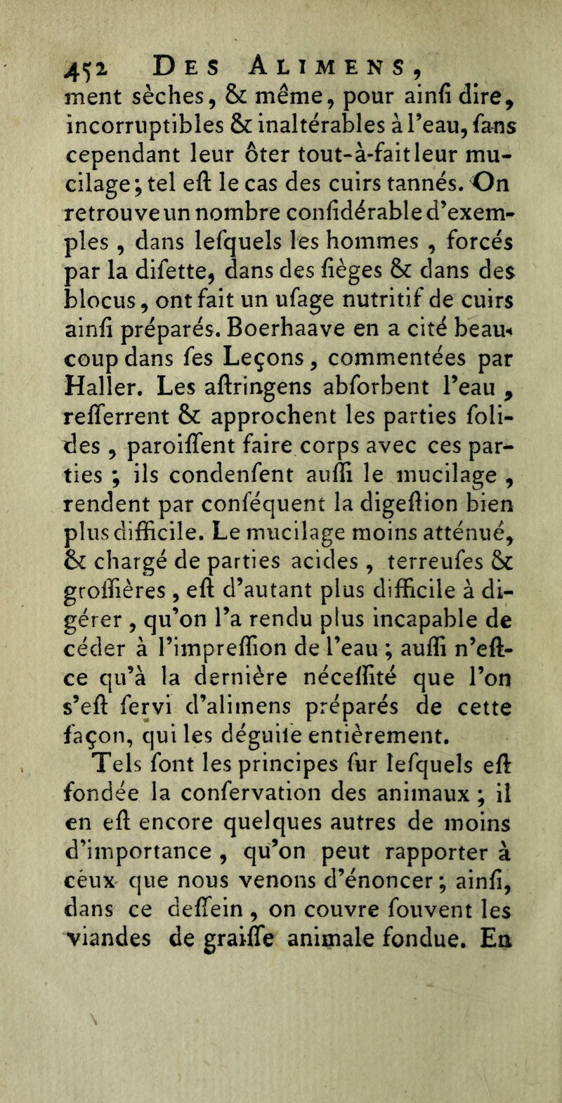ment sèches, 8t même, pour ainfi dire, incorruptibles St inaltérables à l’eau, fa-ns cependant leur ôter tout-à-fait leur mu- cilage ; tel eft le cas des cuirs tannés. On retrouve un nombre confidérable d’exem- ples , dans lefquels les hommes , forcés par la difette, dans des lièges St dans des blocus, ont fait un ufage nutritif de cuirs ainli préparés. Boerhaave en a cité beau* coup dans fes Leçons, commentées par Haller. Les aftringens abforbent l’eau , refferrent St approchent les parties foli- des, paroifîent faire corps avec ces par- ties ; ils condenfent aufli le mucilage , rendent par conféquent la digeftion bien plus difficile. Le mucilage moins atténué, St chargé de parties acides, terreufes St groffières , eft d’autant plus difficile à di- gérer , qu’on l’a rendu plus incapable de céder à l’impreffion de l’eau ; aufli n’eft- ce qu’à la dernière néceflité que l’on s’eft fervi d’alimens préparés de cette façon, qui les déguife entièrement. Tels font les principes fur lefquels eft fondée la confervation des animaux ; il en eft encore quelques autres de moins d’importance , qu’on peut rapporter à céux que nous venons d’énoncer ; ainfi, dans ce deflein , on couvre fouvent les viandes de graifîe animale fondue. Eu