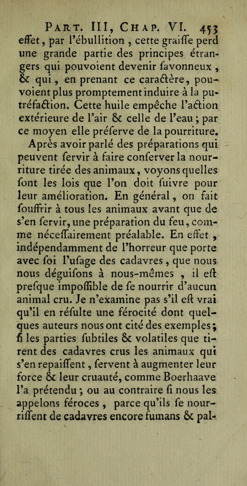 effet, par l’ébullition , cette graille perd une grande partie des principes étran- gers qui pouvoient devenir favonneux , 6c qui, en prenant ce caraftère, pou- voient plus promptement induire à la pu- tréfaéiion. Cette huile empêche l’aélion extérieure de l’air 6c celle de l’eau ; par ce moyen elle préferve de la pourriture. Après avoir parlé des préparations qui peuvent fervir à faire conferver la nour- riture tirée des animaux, voyons quelles font les lois que l’on doit fuivre pour leur amélioration. En général, on fait fouffrir à tous les animaux avant que de s’en fervir, une préparation du feu, com- me nécelfairement préalable. En effet , indépendamment de l’horreur que porte avec foi l’ufage des cadavres , que nous nous déguifons à nous-mêmes , il eft prefque impoflible de fe nourrir d’aucun animal cru. Je n’examine pas s’il eft vrai qu’il en réfulte une férocité dont quel- ques auteurs nous ont cité des exemples ; fi les parties fubtiles 6t volatiles que ti- rent des cadavres crus les animaux qui s’en repaiffent, fervent à augmenter leur force & leur cruauté, comme Boerhaave l’a prétendu ; ou au contraire li nous les appelons féroces , parce qu’ils fe nour- rirent de cadavres encore fumans 6c pal-