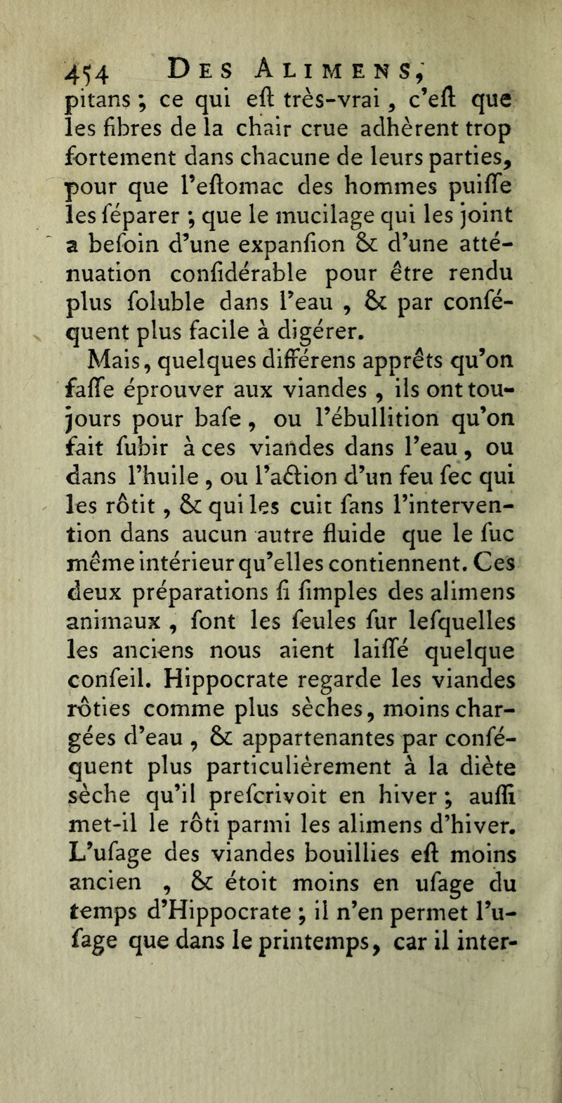pitans ; ce qui eft très-vrai, c’eft que les fibres de la chair crue adhèrent trop fortement dans chacune de leurs parties, pour que l’eftomac des hommes puifle les féparer ; que le mucilage qui les joint a befoin d’une expanfion &c d’une atté- nuation confidérable pour être rendu plus foluble dans l’eau , &c par confis- quent plus facile à digérer. Mais, quelques différens apprêts qu’on fafife éprouver aux viandes , ils ont tou- jours pour bafe, ou l’ébullition qu’on fait fubir à ces viandes dans l’eau, ou dans l’huile, ou l’aétion d’un feu fec qui les rôtit, ôc qui les cuit fans l’interven- tion dans aucun autre fluide que le fuc même intérieur qu’elles contiennent. Ces deux préparations li Amples des alimens animaux , font les feules fur lefquelles les anciens nous aient laififé quelque confeil. Hippocrate regarde les viandes rôties comme plus sèches, moins char- gées d’eau , & appartenantes par confis- quent plus particulièrement à la diète sèche qu’il prefcrivoit en hiver; aufli met-il le rôti parmi les alimens d’hiver. L’ufage des viandes bouillies eft moins ancien , & étoit moins en ufage du temps d’Hippocrate ; il n’en permet l’u- fage que dans le printemps, car il inter-