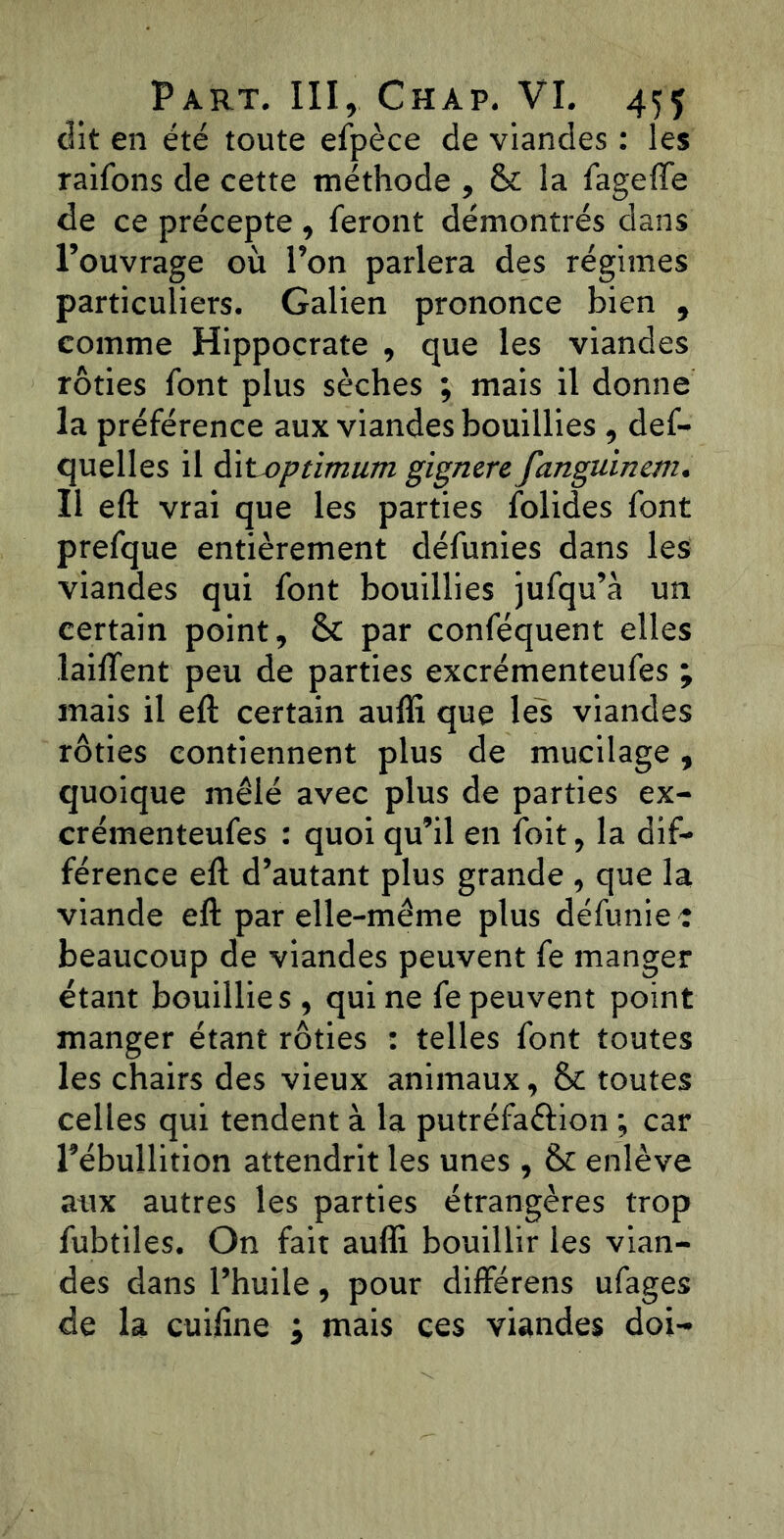 dit en été toute efpèce de viandes : les raifons de cette méthode , & la fageflfe de ce précepte , feront démontrés dans l’ouvrage où l’on parlera des régimes particuliers. Galien prononce bien , comme Hippocrate , que les viandes rôties font plus sèches ; mais il donne la préférence aux viandes bouillies , def- quelles il dit optimum gignere fanguinem. Il eft vrai que les parties folides font prefque entièrement défunies dans les viandes qui font bouillies jufqu’à un certain point, St par conféquent elles laiffent peu de parties excrémenteufes ; mais il eft certain aufli que les viandes rôties contiennent plus de mucilage, quoique mêlé avec plus de parties ex- crémenteufes : quoi qu’il en foit, la dif- férence eft d’autant plus grande , que la viande eft par elle-même plus défunie : beaucoup de viandes peuvent fe manger étant bouillies, qui ne fe peuvent point manger étant rôties : telles font toutes les chairs des vieux animaux, St toutes celles qui tendent à la putréfaêlion ; car l’ébullition attendrit les unes, St enlève aux autres les parties étrangères trop fubtiles. On fait aufli bouillir les vian- des dans l’huile, pour différens ufages de la cuifine ; mais ces viandes doi-