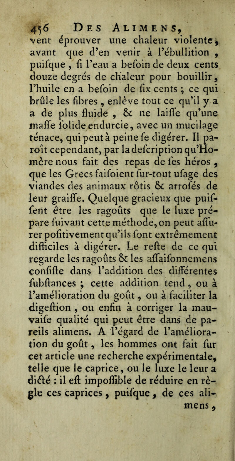 vent éprouver une chaleur violente, avant que cl’en venir à l’ébullition , puifque , fi l’eau a befoin de deux cents douze degrés de chaleur pour bouillir, l’huile en a befoin de fix cents ; ce qui brûle les fibres , enlève tout ce qu’il y a a de plus fluide , & ne laifife qu’une malfe folide endurcie, avec un mucilage ténace, qui peut à peine fe digérer. Il pa- roît cependant, par la defcription qu’Ho- mère nous fait des repas de fes héros , que les Grecs faifoient fur-tout ufage des viandes des animaux rôtis & arrofés de leur graifife. Quelque gracieux que puif- fent être les ragoûts que le luxe pré- pare fuivant cette méthode, on peut alfu- rer pofitivement qu’ils font extrêmement difficiles à digérer. Le refte de ce qui regarde les ragoûts &c les aflaifonnemens confifte dans l’addition des differentes fubllances ; cette addition tend, ou à l’amélioration du goût, ou à faciliter la digeftion , ou enfin à corriger la mau- vaife qualité qui peut être dans de pa- reils alimens. A l’égard de l’améliora- tion du goût, les hommes ont fait fur cet article une recherche expérimentale, telle que le caprice, ou le luxe le leur a diélé : il eft impoffible de réduire en rè- gle ces caprices , puifque , de ces ali- mens ,