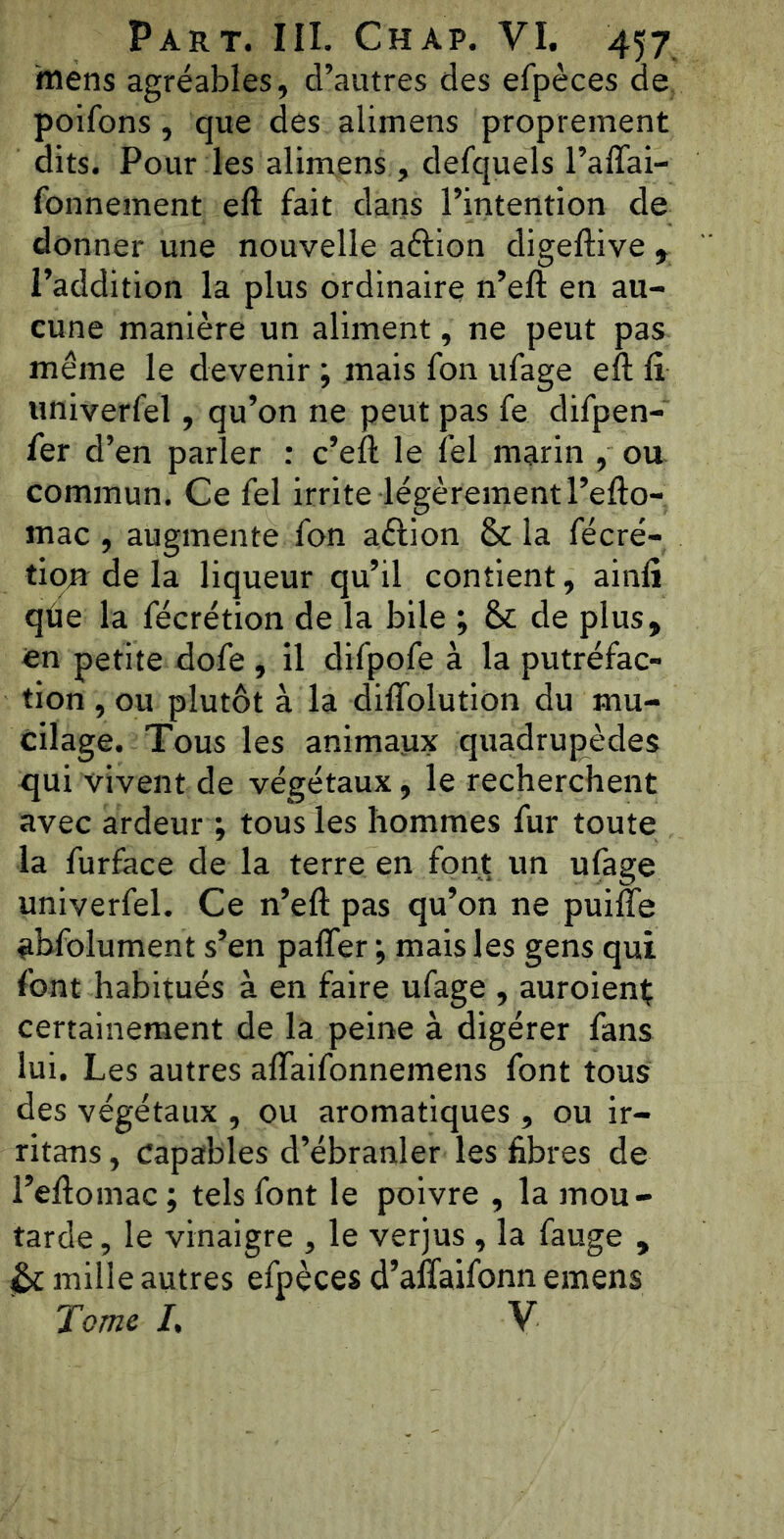 mens agréables, d’autres des efpèces de poifons, que des aliinens proprement dits. Pour les alimens , defquels l’aiïai- fonnement eft fait dans l’intention de donner une nouvelle aéiion digeftive , l’addition la plus ordinaire n’eft en au- cune manière un aliment, ne peut pas même le devenir ; mais fon ufage eft lî univerfel, qu’on ne peut pas fe difpen- fer d’en parler : c’eft le fel marin , ou commun. Ce fel irrite légèrement l’efto- mac , augmente fon aélion & la fécré- tionr de la liqueur qu’il contient, ainli que la fécrétion de la bile ; & de plus, en petite dofe , il difpofe à la putréfac- tion , ou plutôt à la difïolution du mu- cilage. Tous les animaux quadrupèdes qui vivent de végétaux, le recherchent avec ardeur ; tous les hommes fur toute la furface de la terre en font un ufage univerfel. Ce n’eft pas qu’on ne puiffe abfolument s’en pafler ; mais les gens qui font habitués à en faire ufage , auroienÇ certainement de la peine à digérer fans lui. Les autres aflaifonnemens font tous des végétaux , ou aromatiques , ou ir- ritans, capables d’ébranler les fibres de l’eftomac ; tels font le poivre , la mou- tarde, le vinaigre , le verjus , la fauge , mille autres efpèces d’affaifonn emens Tome I, V