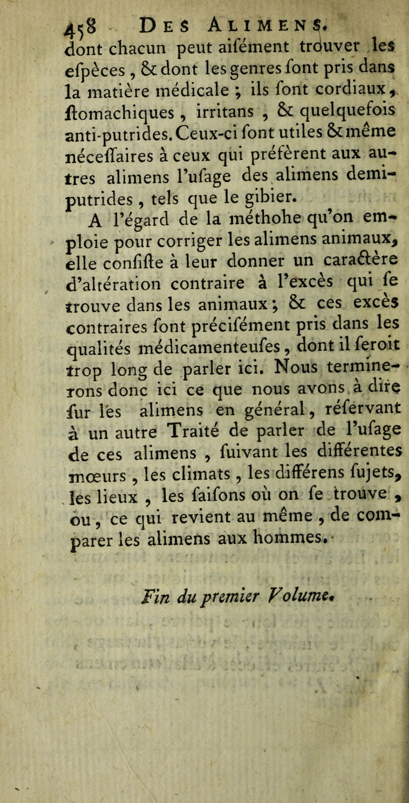 4^8 Des Alimens. dont chacun peut aifément trduvet les efpèces , 8c dont les genres font pris dans la matière médicale ; ils font cordiaux, ftomachiques, irritans , & quelquefois anti-putrides. Ceux-ci font utiles ôt même nécelfaires à ceux qui préfèrent aux au- tres alimens l’ufage des alimens demi- putrides , tels que le gibier. A l’égard de la méthohe qu’on em- ploie pour corriger les alimens animaux, elle conlifte à leur donner un caraélere d’altération contraire à l’excès qui le trouve dans les animaux ; 8c ces excès contraires font précifément pris dans les qualités médicamenteufes, dont il feroit trop long de parler ici. Nous termine- rons donc ici ce que nous avons à dire fur les alimens en général, réfervant à un autre Traité de parler de l’ufage de ces alimens , fuivant les différentes mœurs, les climats , les différens fujets, les lieux , les faifons où on fe trouve , ou, ce qui revient au même , de com- parer les alimens aux hommes. Fin du premier Volume,