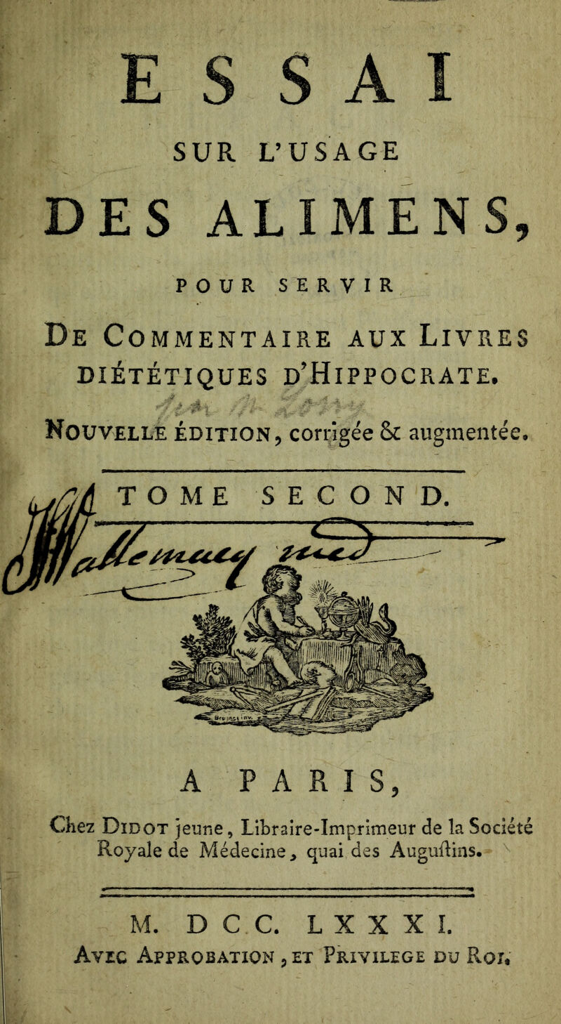 SUR L’USAGE POUR SERVIR De Commentaire aux Livres DIÉTÉTIQUES D’HiPPOCRATE. Nouvelle édition, corrigée 8c augmentée. A PARIS, Chez Didot jeune, Libraire-Imprimeur de la Société Royale de Médecine, quai des Auguftins. M. DC C, L X X X I. Avec Approbation , et Privilège du Roi.