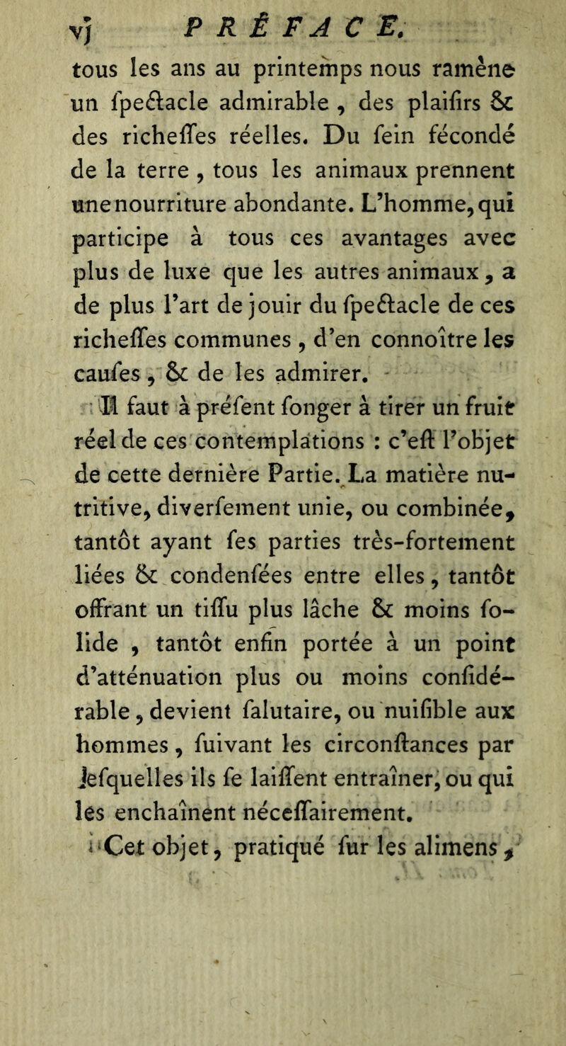 vj P RÉ F AC E. tous les ans au printemps nous ramène un fpeétacle admirable , des plailirs Sc des richeffes réelles. Du fein fécondé de la terre , tous les animaux prennent une nourriture abondante. L’homme, qui participe à tous ces avantages avec plus de luxe que les autres animaux , a de plus l’art de jouir du fpeétacle de ces richeffes communes , d’en connoître les caufes , & de les admirer. Iî faut à préfent fonger à tirer un fruit réel de ces contemplations : c’eft l’objet de cette dernière Partie. La matière nu- tritive, diverfement unie, ou combinée, tantôt ayant fes parties très-fortement liées îk condenfées entre elles, tantôt offrant un tiffu plus lâche & moins fo- lide , tantôt enfin portée à un point d’atténuation plus ou moins confidé- rable, devient falutaire, ou nuifible aux hommes, fuivant les circonftances par Jefquelles ils fe laiffent entraîner, ou qui les enchaînent néceffairement. i'Cet objet, pratiqué fur les alimens.