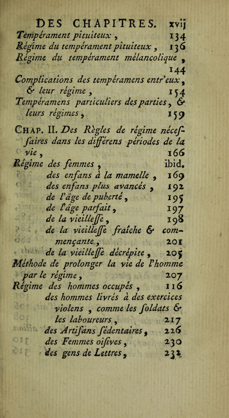 DES CHAPITRES, xvîj Tempérament pituiteux , 134 Régime du tempérament pituiteux 9 136 Régime du tempérament mélancolique f /44 Complications des tempéramens entr eux 9 & leur régime y 134 Tempéramens particuliers des parties y & leurs régimes y 159 CHAP. IL Des Régies de régime nécef- f aires dans les dijférens périodes de la vie, 166 Régime des femmes 9 ibicl. des en fans à la mamelle 9 ï 69 des en fans plus avancés 9 19 2 de Page de puberté , 195 de Page parfait 9 197 la vieillejfe , 198 vieillejfe fraîche & com- mençante, 201 de la vieillejfe décrépite , zof Méthode de prolonger la vie de Vhomme parle régime> 207 Régime des hommes occupés 9 116 des hommes livrés à des exercices violens 9 comme les foldats & les laboureurs , 217 des Artifans fédentaires 9 226 des Femmes oifives, 23O des gens de Lettres7 23*