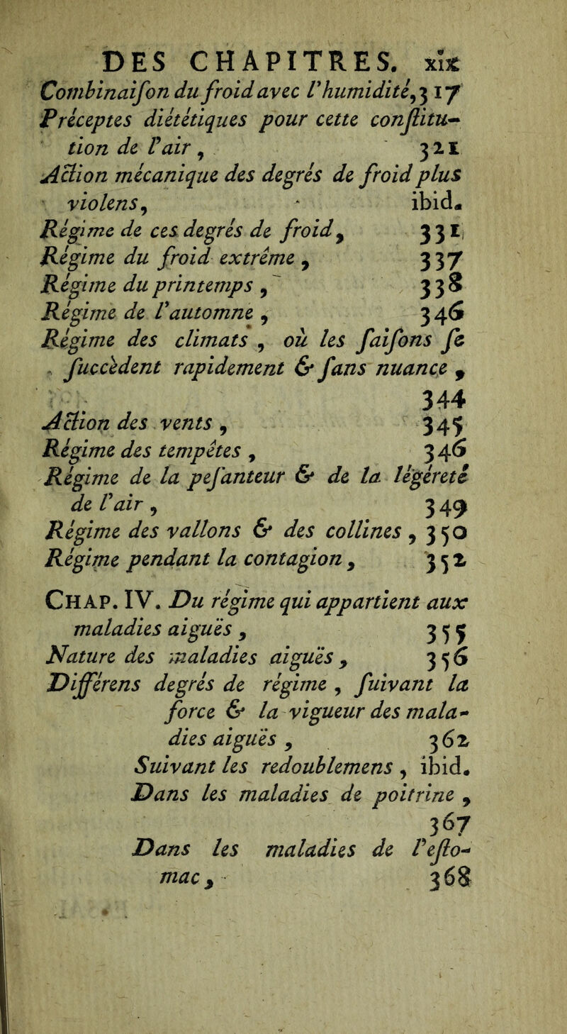 Combinaifon du froid avec V humidité,3 17 Préceptes diététiques pour cette conflitu~ tiondeFair, 3 21 Action mécanique des degrés de froid plus violens, -* ibid« Régime de ces degrés de froid, 3 31 Régime du froid extrême , 337 Régime du printemps 9 338 Régime de Vautomne , 3 46 Régime des climats , ozi faifons fc fuccêdent rapidement & fans nuance 9 344 Action des vents , 345 Régime des tempêtes , 3 46 Régime de la pefanteur & de la légèreté de l'air 9 349 Régime des vallons & des collines 9 350 Régime pendant la contagion 9 352, Chap. IV. Du régime qui appartient aux maladies ai gué s y 3 5 ç Nature des maladies aigues 9 356 Différens degrés de régime , fuivant la force & la vigueur des mala- dies aiguës 9 3 6 z Suivant les redoublemens , ibid. Dans les maladies de poitrine 9 367 Dans les maladies de Pejlo- mac y 3 68