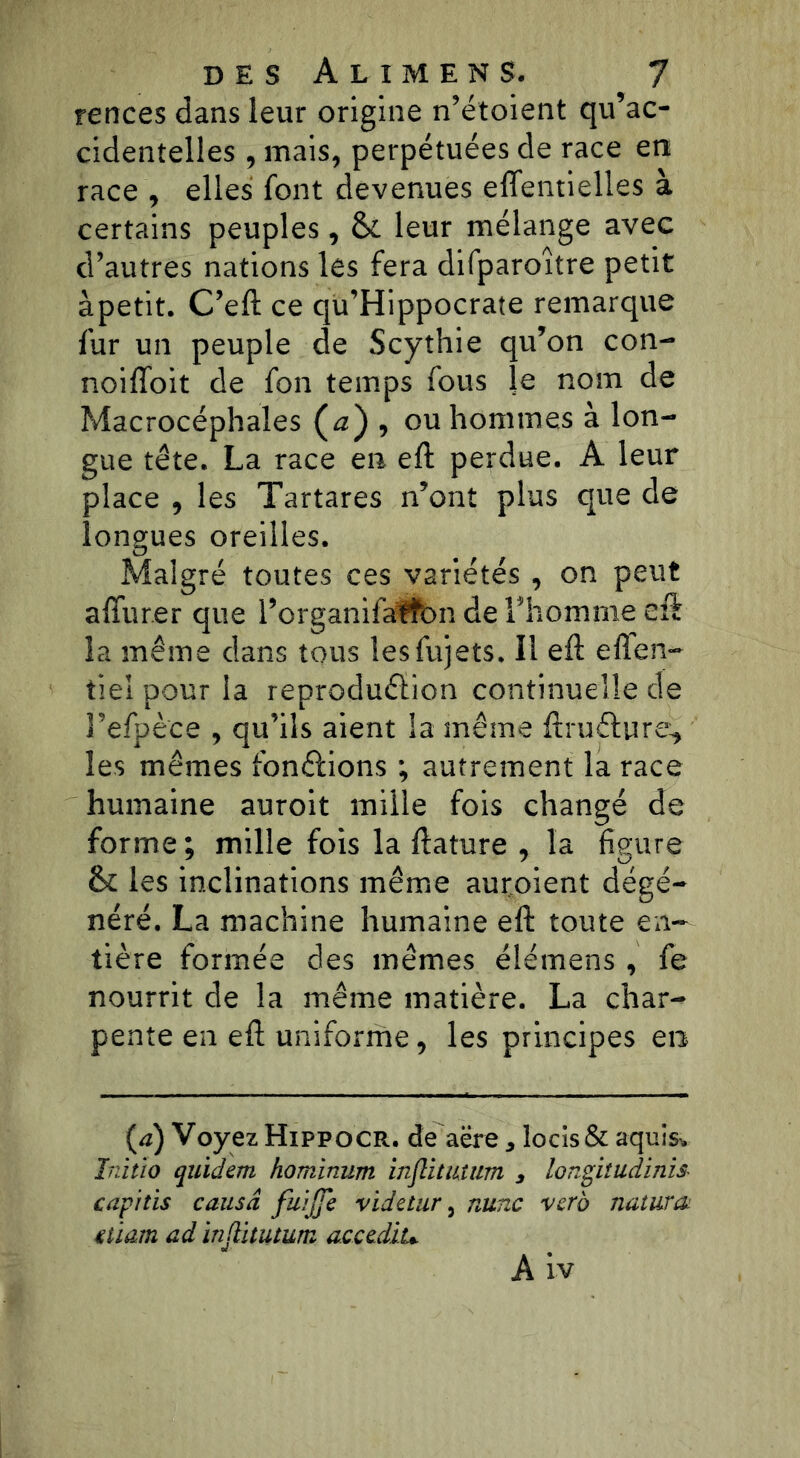 rences dans leur origine n’étoient qu’ac- cidentelles , mais, perpétuées de race en race , elles font devenues effentielles à certains peuples, & leur mélange avec d’autres nations les fera difparoître petit àpetit. C’eft ce qu’Hippocraîe remarque fur un peuple de Scythie qu’on con- noiffoit de fon temps fous le nom de Macrocéphales (<2)5 ou hommes à lon- gue tête. La race en eft perdue. A leur place , les Tartares n’ont plus que de longues oreilles. Malgré toutes ces variétés , on peut affur.er que 1’organifaffon de l’homme eft la même dans tous lesfujets. II eft eflen- tiel pour la reproduffîon continuelle de Fefpèce , qu’ils aient la même ftru&ure, les mêmes fondions ; autrement la race humaine auroit mille fois changé de forme; mille fois la ftature , la figure & les inclinations même auraient dégé- néré. La machine humaine eft toute en- tière formée des mêmes élémens , fe nourrit de la même matière. La char- pente en eft uniforme, les principes en (a) Voyez Hippocr. de aëre * locis& aquisv Inïtio quidem hominum injlitiutim 3 longitudinis- capitis causa fu'ijje videtur, nunc vero naturck ttïam ad inflitutum acccdiu A iv