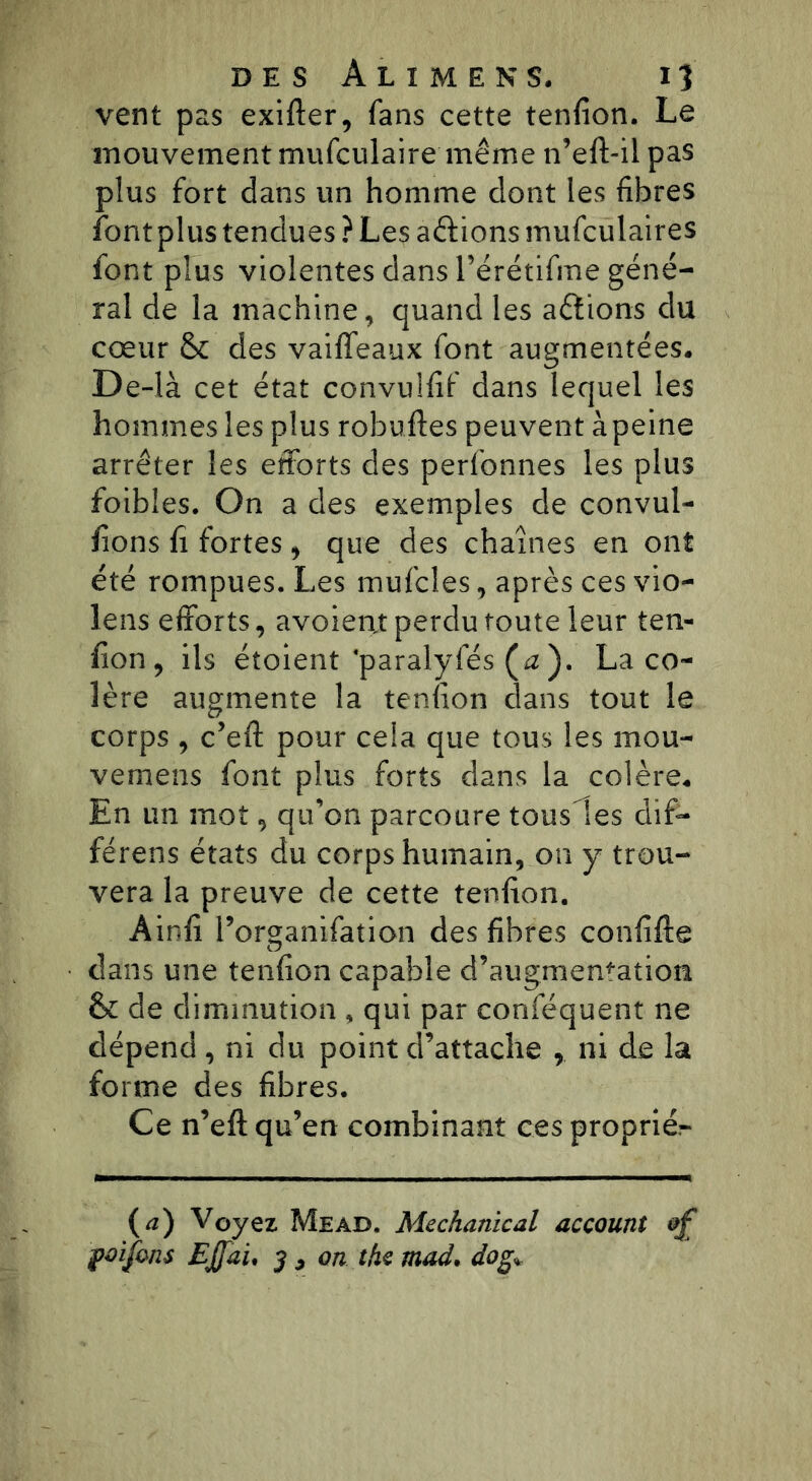 vent pas exifter, fans cette tenfion. Le mouvement mufculaire même n’eft-il pas plus fort dans un homme dont les fibres font plus tendues ? Les aftions mufculaires font plus violentes dans rérétifme géné- ral de la machine, quand les actions du cœur & des vaiffeaux font augmentées. De-là cet état convulfif dans lequel les hommes les plus robuftes peuvent à peine arrêter les efforts des perfonnes les plus foibîes. On a des exemples de convul- fions fi fortes, que des chaînes en ont été rompues. Les mufcles, après ces vio- lens efforts, avoien,t perdu toute leur ten- fion, ils étoient ‘paralyfés (*z ). La co- lère augmente la tenfion dans tout le corps , c’eft pour ceia que tous les mou- vemens font plus forts dans la colère. En un mot, qu’on parcoure tousses dif- férens états du corps humain, on y trou- vera la preuve de cette tenfion. Ainfi l’organifation des fibres confifte dans une tenfion capable d’augmentation & de diminution , qui par conféquent ne dépend , ni du point d’attache , ni de la forme des fibres. Ce n’eft qu’en combinant ces propriér (a) Voyez Mead. Mechanical account &£ poijons Ejfau 3 > on the mad. do g*