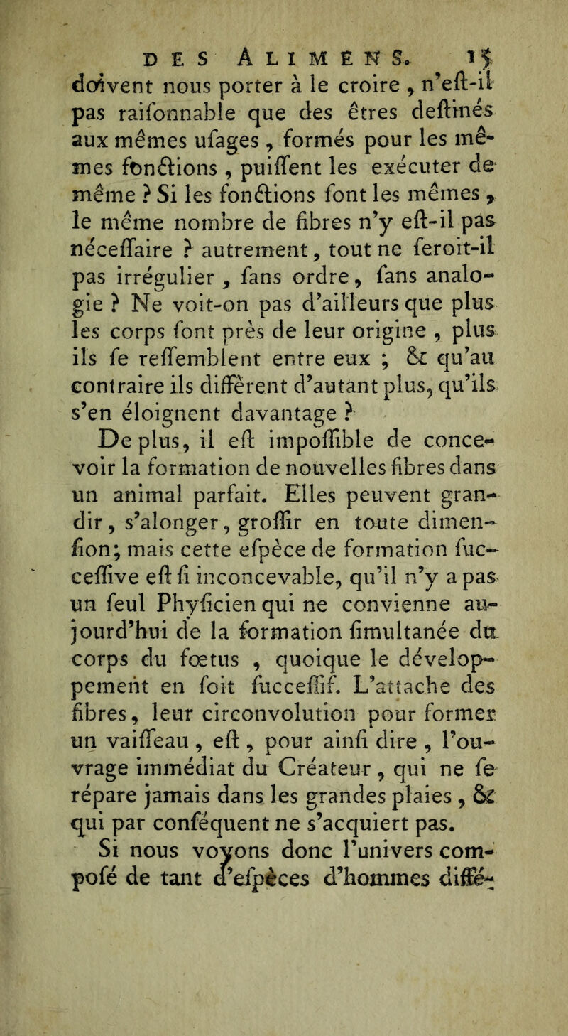 DES ÂL1MENS, î $ doivent nous porter à îe croire , n’eft-ii pas raifonnable que des êtres deftinés aux mêmes ufages , formés pour les mê- mes fondions , puiftent les exécuter de même ? Si les fon&ions font les mêmes , îe même nombre de fibres n’y eft-il pas néceffaire ? autrement, tout ne feroit-il pas irrégulier , fans ordre, fans analo- gie ? Ne voit-on pas d’ailleurs que plus les corps font près de leur origine , plus ils fe reflfembient entre eux ; & qu’au contraire ils diffèrent d’autant plus, qu’ils s’en éloignent davantage ? Déplus, il eft impofïîble de conce* voir la formation de nouvelles fibres dans un animal parfait. Elles peuvent gran- dir, s’alonger, groffir en toute dimen- fion; mais cette efpèce de formation fuc~ ceflive eft fi inconcevable, qu’il n’y a pas un feul Phyficien qui ne convienne au- jourd’hui de la formation fimultanée dut corps du fœtus , quoique le dévelop- pement en fait fucceffif. L’attache des fibres, leur circonvolution pour former un vaifteau, eft, pour ainfi dire , l’ou- vrage immédiat du Créateur, qui ne fe répare jamais dans les grandes plaies , & qui par conféquent ne s’acquiert pas. Si nous voyons donc l’univers com- pofé de tant d’efpèces d’hommes diffé-