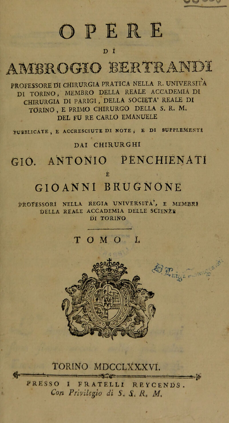 D Ì PROFESSORE 01 CHIRURGIA PRATICA NELLA R. UNIVERSITÀ DI TORINO, MEMBRO DELLA REALE ACCADEMIA DI CHIRURGIA DI PARIGI , DELLA SOCIETÀ’ REALE DI TORINO , E PRIMO CHIRURGO DELLA S. R. M. DEL FU RE CARLO EMANUELE PUBBLICATE , E ACCRESCIUTE DI NOTE j E DI SUPPLEMENTI DAI CHIRURGHI GIO. ANTONIO PENCHIENATI È GIOANNI BKUGNONE PROFESSORI NELLA REGIA UNIVERSITÀ’, E MEMBRI DELLA REALE ACCADEMIA DELLE SCIENZE DI TORINO TOMO I. TORINO MDCCLXXXVI. >=====^&=====^ PRESSO I FRATELLI RRYCENDS. Con Privilegio di S. li, M,