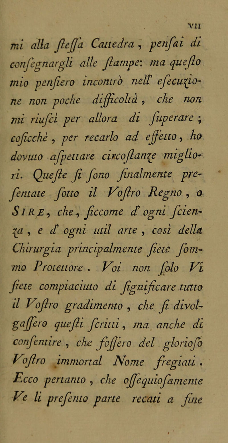 mi alla file fi a Cattedra , p e tifai di con fognargli alle fiampe: ma queflo mio penfiero incontro nell cfecucia- ne non poche difficolta , che non mi riufcì per allora di fuperare ; coffe che , per recarlo ad effetto, ho dovuto afpettare citcofianTe miglio* ri. Quefie fi fono finalmente pre- fentate fiotto il Vofiro Regno , o SlR £, che, ficcome di ogni feien- , e di ogni udì arte , così della Chirurgia principalmente fiete foni- 7/20 Protettore . /^oz tzo/z foto Vi fiete compiaciuto di figtiificare tutto il Vofiro gradimento , c/zo fi divol- ga fiero quefii ferini, ma anche di confentire , che foffero del glonofo Vofiro immortai Nome fregiati . Ecco pertanto , che offequiofamente Ve li preferito pane recati a fine