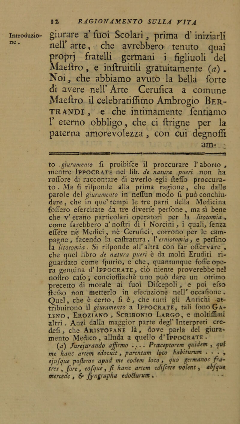 introdurlo- giurare a fuoi Scolari, prima d’iniziarli nell’ arte, che avrebbero tenuto quaì proprj fratelli germani i figliuoli del Maeftro , e inftruitili gratuitamente {a) . Noi,, che abbiamo avuto la bella forte di avere nell’ Arte Cerufica a comune Maeftro il celebratiflìmo Ambrogio Ber- trandi , e che intimamente fentiamo paterna amorevolezza,, con cui degnoflì to . giuramento fi proibifce il proccurare l’aborto , mentre Ippocrate nel lib. de natura pueri non ha roffore di raccontare di averlo egli Hello proccura- to. Ma fi rifponde alla prima ragione, che dalle parole del giuramento in neffun modo fi può conchiu- dere , che in que’ tempi le tre parti della Medicina follerò efercitate da tre diverfe perfone , ma sì bene che v’ erano particolari operatori per la litotomia , come farebbero a’noftri dì i Norcini, i quali, fenza effere nè Medici, nè Cerufici, corrono per le cam- pagne, facendo la calcatura, l’erniotomia, e perfino la litotomia . Si rifponde all’ altra con far offervare , che quel libro de natura pueri è da molti Eruditi ri- guardato come fpurio, e che, quantunque folle ope- ra genuina d’Ippocrate, ciò niente proverebbe nel noftro cafo j concioffiachè uno può dare un ottimo precetto di morale ai fuoi Dilcepoli, e poi efso ftefso non metterlo in efecuzione nell’ occafione. Quel, che è certo, fi è, che tutti gli Antichi at- tribuirono il giuramento a Ippocrate, tali fono Ga- leno , Eroziano , Scribonio Largo, e moltiflimi altri. Anzi dalla maggior parte degl’ Interpreti cre- dei!, che Aristofane là, dove parla del giura- mento Medico, alluda a quello d’IppoCRATE. {a) furejurando afirmo .... Prxceptorem tjuidcm , qui me hanc artem cdocuit, parentum loco habiturum ...» ejufque poflerot apud me codem loco » quo gemtanos fra- tra , fare, cofque , fi hanc artem edifeere volent, abfqua mercede , 6* fyngrapha edoBurum . 1’ eterno per la am-