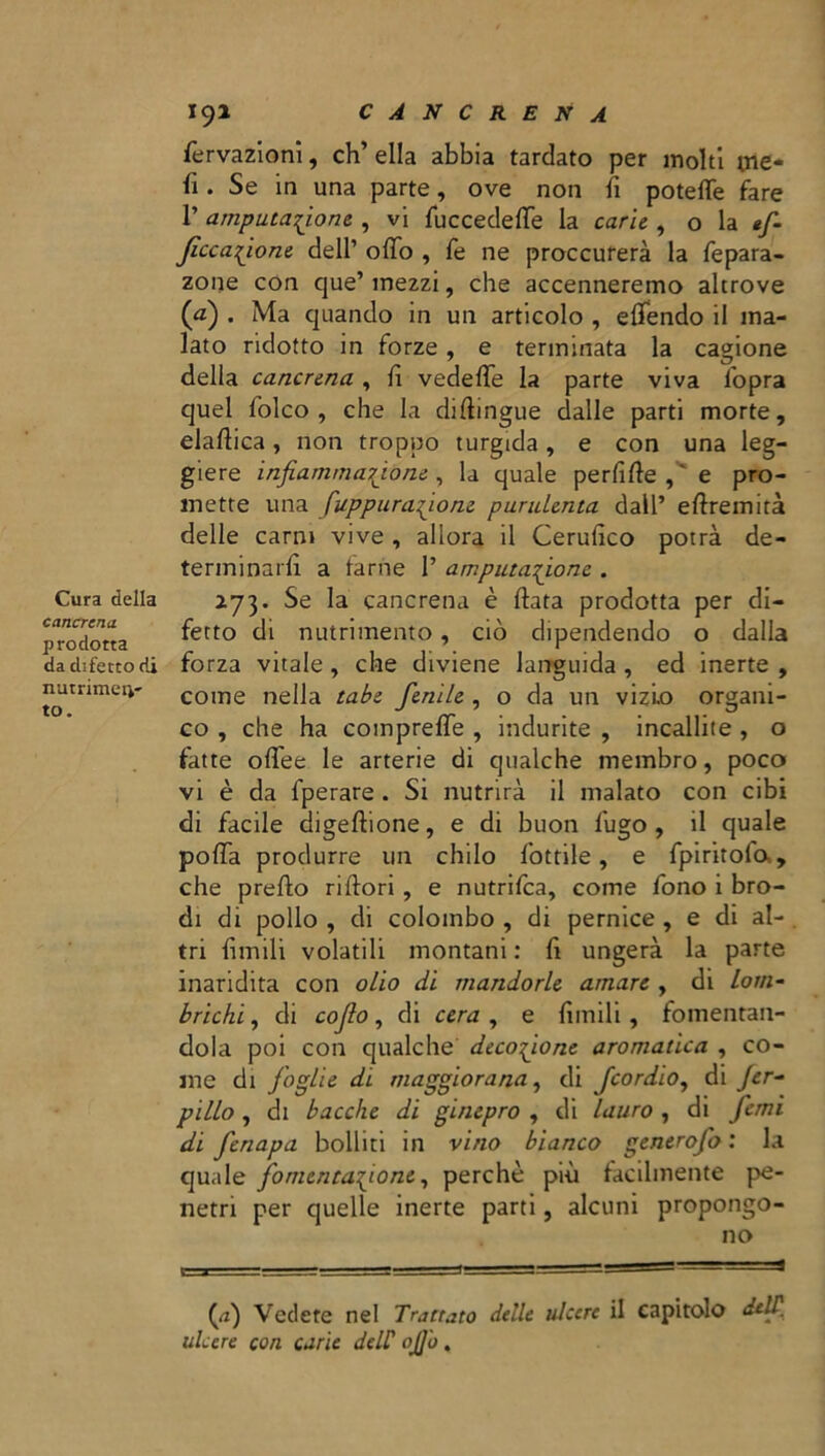 Cura della cancrena prodotta da difetto di nutrirne:*- to. 191 cancrena fervazioni, ch’ella abbia tardato per molti me* fi. Se in una parte, ove non fi potette fare 1’ amputazione , vi fuccedeffe la carie , o la »f- Jìccazjone dell’ otto , fe ne proccurerà la fepara- zone con cjue’ mezzi, che accenneremo altrove (a) . Ma quando in un articolo , efiendo il ma- lato ridotto in forze, e terminata la cagione della cancrena , fi vedette la parte viva l'opra quel folco, che la diftingue dalle parti morte, elattica, non tropico turgida, e con una leg- giere infiammazione, la quale perfìfie,' e pro- mette una [appuratone purulenta dall’ eftremità delle carni vive , allora il Cerufico potrà de- terminarli a farne 1’ amputazione . 273. Se la cancrena è fiata prodotta per di- fetto di nutrimento, ciò dipendendo o dalla forza vitale , che diviene languida , ed inerte , come nella tabe fenile , o da un vizio organi- co , che ha compreffe , indurite , incallite , o fatte offee le arterie di qualche membro, poco vi è da fperare . Si nutrirà il malato con cibi di facile digeftione, e di buon fugo, il quale potta produrre un chilo lottile, e fpiritola, che prefio ri fiori, e nutrifea, come fono i bro- di di pollo , di colombo , di pernice , e di al- . tri limili volatili montani : fi ungerà la parte inaridita con olio di mandorle amare , di lom- brichi , di cofio, di cera , e limili, fomentan- dola poi con qualche decozione aromatica , co- me di foglie di maggiorana, di feordio, di jer- pillo, di bacche di ginepro , di lauro , di fimi di fenapa bolliti in vino bianco generofo : la quale fomentazione, perchè più facilmente pe- netri per quelle inerte parti, alcuni propongo- no (a) Vedete nel Trattato delle ulcere il capitolo delfi. ulcere con carie deir ojj'u.