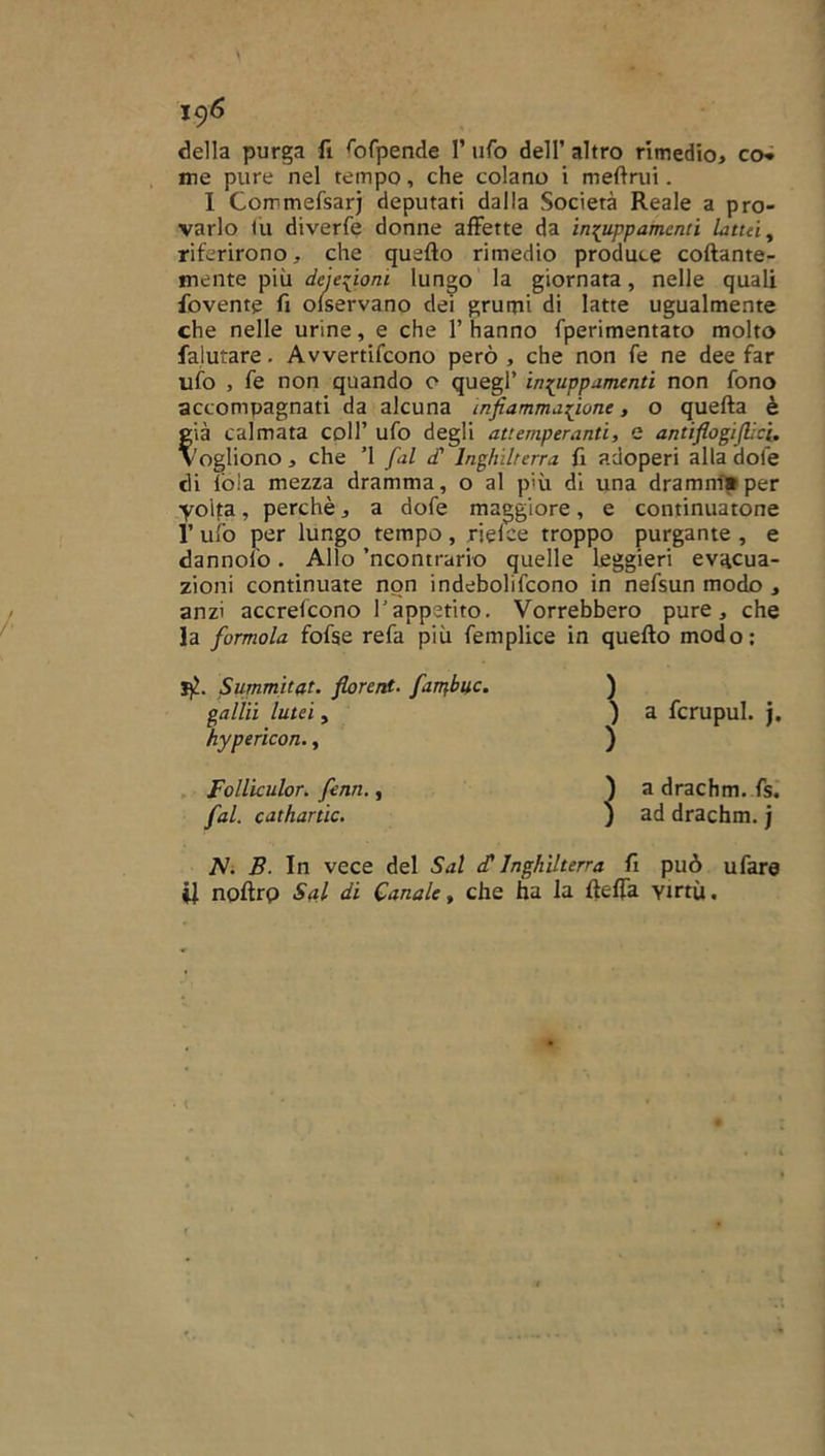 della purga fi fofpende 1’ ufo dell’ altro rimedio, co» me pure nel tempo, che colano i melimi. I Commefsarj deputati dalla Società Reale a pro- varlo tu diverfe donne affette da inzuppamenti lattài riferirono, che quello rimedio produce collante- mente più deiezioni lungo la giornata, nelle quali dovente fi olservano dei grumi di latte ugualmente che nelle urine, e che l’hanno fperimentato molto falutare. Avvertifcono però, che non fe ne dee far ufo , fe non quando o quegl’ inzuppamenti non fono accompagnati da alcuna infiammazione, o quella è già calmata coll’ ufo degli attemperanti, e antifiogiflici. vogliono, che ’l fai d' Inghilterra fi adoperi alla dote di lòia mezza dramma, o al più dì una drammi» per yoita, perchè, a dofe maggiore, e continuatone 1’ ufo per lungo tempo, rielce troppo purgante , e dannolo. Allo ’ncontrario quelle leggieri evacua- zioni continuate non indebolifcono in nefsun modo , anzi accrefcono r appetito. Vorrebbero pure, che la formala fofse refa più femplice in quello modo: Summitat. florent. farpbuc. gallii lutei, hypericon., Folliculor. fenn., fai. cathartic. ) a fcrupul. j. ) a drachm. fs. ) ad drachm. j jV. B. In vece del Sai cC Inghilterra fi può ufare il noftrp Siti di Canale, che ha la lleffa virtù.