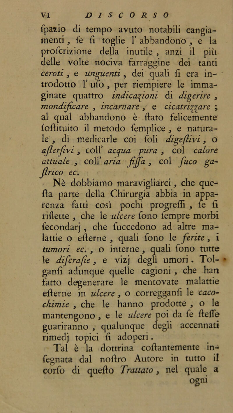 fpazio di tempo avuto notabili cangia- menti , fe {ì toglie 1’ abbandono 3 t la profcrizione della inutile a anzi il più delle volte nociva farraggine dei tanti ceroti 3 e unguenti , dei quali fi era in- * tradotto T ufo, per riempiere le imma- ginate quattro indicazioni di digerire 3 mondijicare 3 incarnare , e cicatrizzare ; al qual abbandono è dato felicemente foftituito il metodo femplice , e natura- le 3 di medicarle coi foli digejlivi3 o aflerfvi > colf acqua pura , col calore attuale 3 coll’ aria fijja3 col fuco ga- Jlrico ec. Nè dobbiamo maravigliarci., che que- lla parte della Chirurgia abbia in appa- renza fatti così pochi progredì , fe fi riflette , che le ulcere fono fempre morbi fecondar] , che fùccedono ad altre ma- lattie o efterne * quali fono le ferite3 i tumori ec. , o interne, quali fono tutte le difcra/ie 3 e vizj degli umori. Tol- • ganfì adunque quelle cagioni , che han fatto degenerare le mentovate malattie efterne in ulcere, o corregganft le caco- chimie 3 che le hanno prodotte , o le mantengono, e le ulcere poi da fe ftefle guariranno ^ qualunque degli accennati rimedj topici fì adoperi. Tal è la dottrina coftantemente in- fegnata dal noftro Autore in tutto il corfo di quello Trattato 3 nel quale a ogni