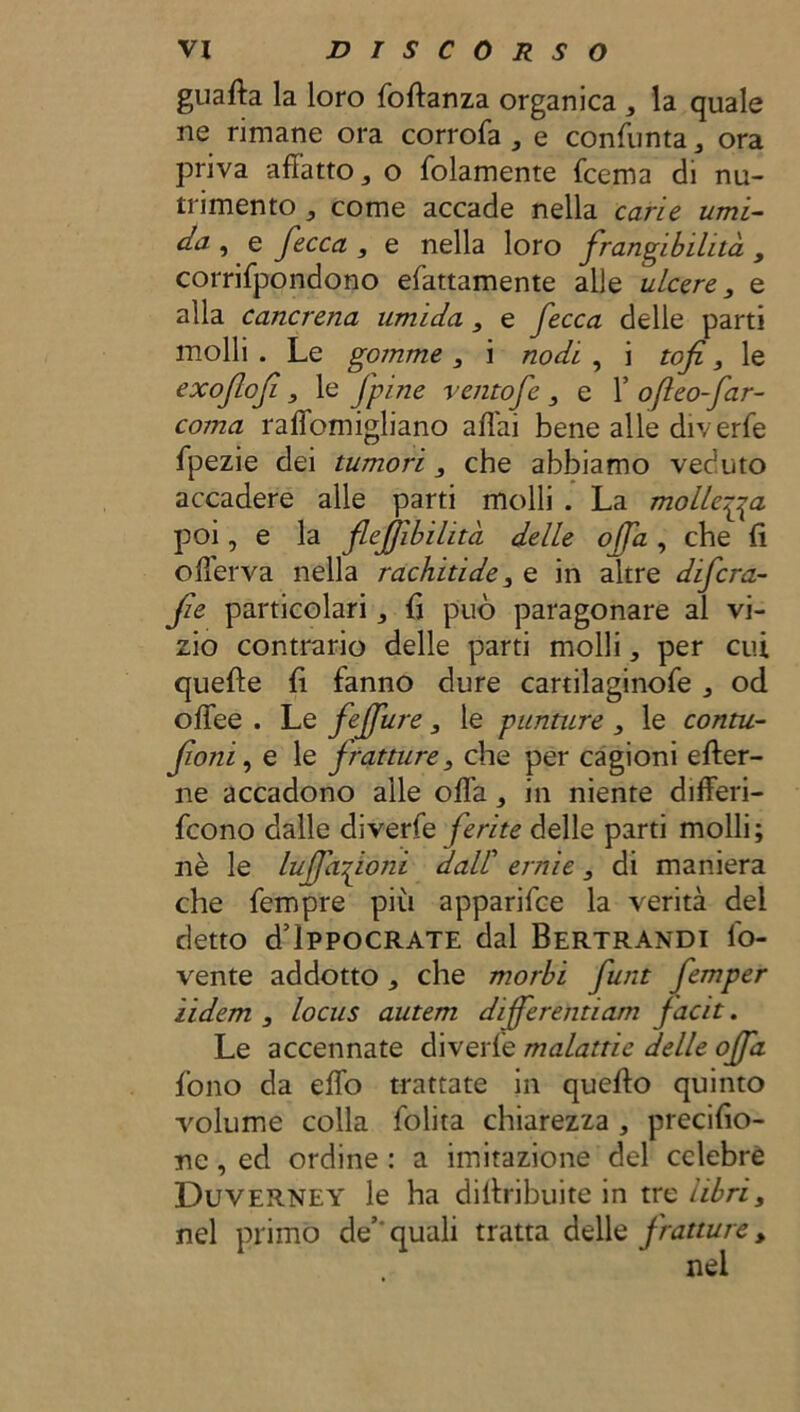 guafta la loro foftanza organica , la quale ne rimane ora corrofa , e consunta 3 ora priva afiatto 3 o fedamente fcema di nu- trimento 5 come accade nella carie umi- da , e fecca 3 e nella loro frangibilità 3 corrifpondono efattamente alle ulcere 3 e alla cancrena umida 3 e fecca delle parti molli . Le gomme 3 i nodi , i tofi 3 le exoflofi 3 le fpine ventofe 3 e 1’ ofteo-Jar- coma raffomigliano aliai bene alle diverfe fpezie dei tumori 3 che abbiamo veduto accadere alle parti molli . La mollerà poi, e la fejjibihtà delle offa , che fi offerva nella rachitide 3 e in altre difcra- fe particolari ^ fi può paragonare al vi- zio contrario delle parti molli * per cui quelle fi fanno dure cartilaginofe , od olfee . Le feffure 3 le punture 3 le conni- foni, e le fratture3 che per cagioni efter- ne accadono alle offa 3 in niente differi- fcono dalle diverfe ferite delle parti molli; nè le luffafoni dall’ ernie 3 di maniera che fempre più apparifce la verità del detto d lppocRATE dal Bertrandi fo- vente addotto che morbi funt femper ìidem 3 locus autem differentiam facit. Le accennate diverfe malattie delle offa fono da effo trattate in quello quinto volume colla folita chiarezza , precifio- ne, ed ordine : a imitazione del celebre Duverney le ha dillribuite in trs libri3 nel primo de’- quali tratta delle fratture,