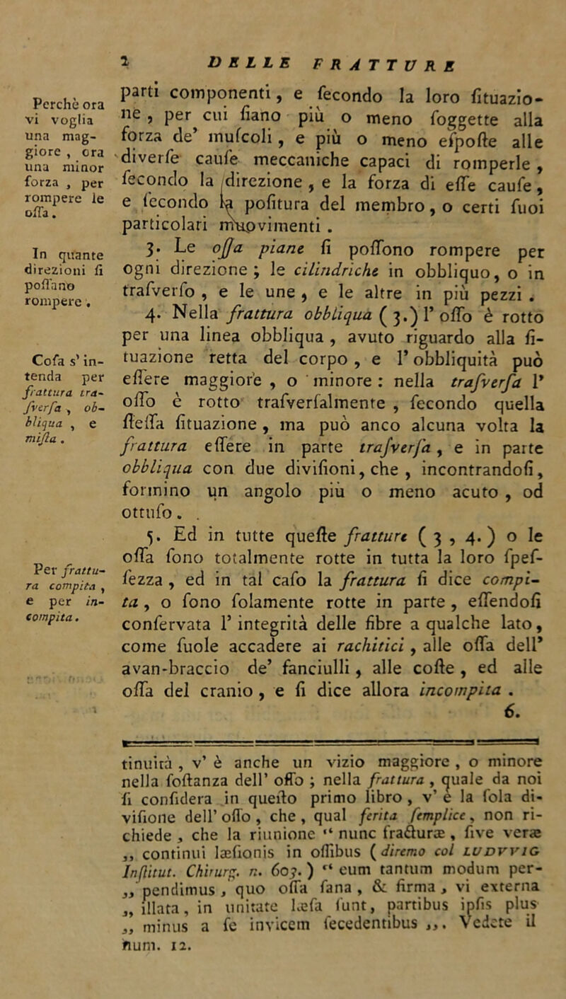 Perchè ora vi voglia una mag- giore , ora una minor forza , per rompere le offa. In quante direzioni fi pollano rompere. Cofa s’in- tenda per frattura tra- fvcrfa , ob- bliga , e nùjla . Per frattu- ra compita , e per in- compita . DELLE FRATTURE parti componenti, e fecondo la loro frazio- ne , per cui fiano piu o meno foggette alla forza de mufcoli, e piu o meno efpofte alle diverfe caule meccaniche capaci di romperle, fecondo la direzione , e la forza di elle caufe, e fecondo 1^ politura del membro, o certi fuoi particolari mupvimenti • 3* Le offa piane fi polfono rompere per ogni direzione; le cilindriche in obbliquo, o in trafverfo , e le une , e le altre in più pezzi . 4* Nella frattura obbliqua ( 3.) 1’ olfo è rotto per una linea obbliqua , avuto riguardo alla fi- tuazione retta del corpo , e l’obbliquità può edere maggiore , o minore : nella trafverfa 1* olfo è rotto trafverlalmente , fecondo quella de da Umazione , ma può anco alcuna volta la frattura edere in parte trafverfa, e in parte obbliqua con due divifioni, che , incontrandoli, formino un angolo più o meno acuto , od ottufo. . 5. Ed in tutte quelle fratture (3,4.) o le ofia fono totalmente rotte in tutta la loro fpef- fezza , ed in tal cafo la frattura fi dice compi- ta. , o fono folamente rotte in parte , edendofi confervata l’integrità delle fibre a qualche lato, come fuole accadere ai rachitici, alle oda dell* avan-braccio de’ fanciulli, alle code , ed alle oda del cranio , e fi dice allora incompita . 6. tinuirà , v’ è anche un vizio maggiore , o minore nella foftanza dell’ offo ; nella frattura, quale da noi fi confiderà in quello primo libro , v’ e la fola di- vifione dell’ odo , che , qual ferita femplice, non ri- chiede , che la riunione “ nunc fra&uree , five veras ,, continui laefionis in oflìbus (diremo col ludvvig Inflitut. Chirurc;. n. 60.?. ) “ eum tantum modum per- ,, pendimus , quo offa fana , & firma, vi externa ,, filata, in imitate hefa lunt, partibus ipfis plus „ minus a fe invicetn fecedentibus Vedete il hum. 12.