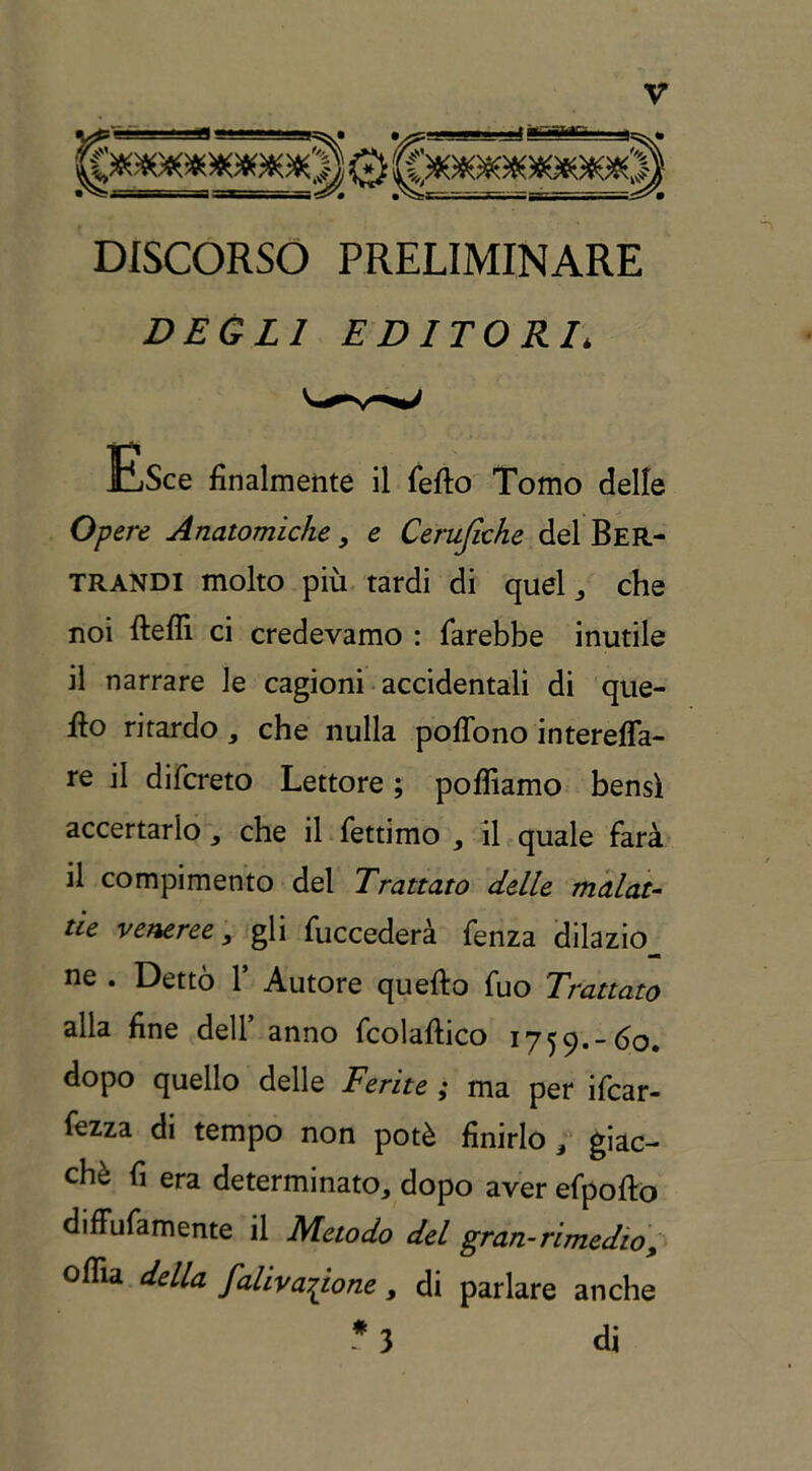 ^■ fla**»1■■■ m^.i »--■ l— _jJ**■**■■  a^» DISCORSO PRELIMINARE DEGLI EDITORI* Esce finalmente il fefto Tomo delle Opere Anatomiche, e Cerufiche del Ber- trandi molto più tardi di quel che noi fteffi ci credevamo : farebbe inutile il narrare le cagioni accidentali di que- llo ritardo, che nulla poflono interefla- re il difcreto Lettore ; poflìamo bensì accertarlo, che il fettimo il quale farà il compimento del Trattato delle malat- tie veneree, gli fuccederà fenza dilazio_ ne . Dettò Y Autore quefto fuo Trattato alla fine dell’ anno fcolaftico 1759.-60. dopo quello delle Ferite ; ma per ifcar- fezza di tempo non potè finirlo / giac- ché fi era determinato, dopo aver efpofto diffufamente il Metodo del gran-rimedio, oflìa della faliva^ione, di parlare anche 3 di