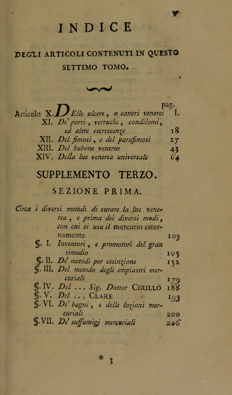 Y INDICE PEG1I ARTICOLI CONTENUTI IN QUESTO SÈTTIMO TOMO. Articolo X. Elle ubere , o cancri venerei I. XI. De*porri, verruche , condilomi, altte escrescenze 18 XII. fimosi, £ del parafimosi 2 7 XIII. Del bubone venereo 43 XIV. Della lue venerea universale <5*4 SUPPLEMENTO TERZO. SEZIONE PRIMA. C/Vca i diversi metodi di curare la lue vene- mz , e prima dei diversi modi, con cui si usa il mercurio ester- namente §• I. Inventori, e promotori del gran rimedio §• II. De metodi per estinzione §• HI. Del metodo degli empiastri mer- curiali §. IV. Del ... Sig. Dottor ClRlLLO §. V. Del . . . Clare §. VI. De’ bagni, e delle lozioni mer- curiali S'VII. De suffumigi mercuriali 103 io 5 *79 188 L93 200 3.96 * 3