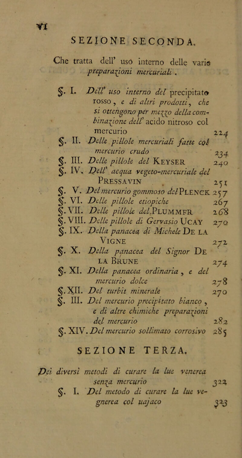 SEZIONE SECONDA. Y* Che tratta dell’ usò interno delle varie preparatemi mercuriali. . $. I. Deir uso interno del precipitato rosso , e di altri prodotti, che si ottengono per mejjo della com- binatone dell' acido nitroso col mercurio §. II. Delle pillole mercuriali fatte col mercurio crudo §. III. Delle pillole del Keyser IV. Dell' acqua vegeto-mercuriale del Pressavin 224 2d4 240 5* V. Del mercurio gommoso del PLENCK 257 VI. Delle pillole etiopiche §. VII. Delle pillole ^/.PlummfR §. VIII. Delle pillole di Gervasio UcAY §. IX. Della panacea di Michele De LA Vigne X. Della panacea del Signor De la Brune §. XI. Della panacea ordinaria , e del mercurio dolce XII. Del turbit minerale 270 §. III. Del mercurio precipitato bianco , e di altre chimiche preparazioni de.1 mercurio 282 XIV. Del mercurio sollimato corrosivo 285 267 zGS 270 272 274 278 SEZIONE TERZA. Dei diversi metodi di curare la lue venerea senza mercurio §. I. Del metodo di curare la lue ve- gnerea col uajaco 3 2*