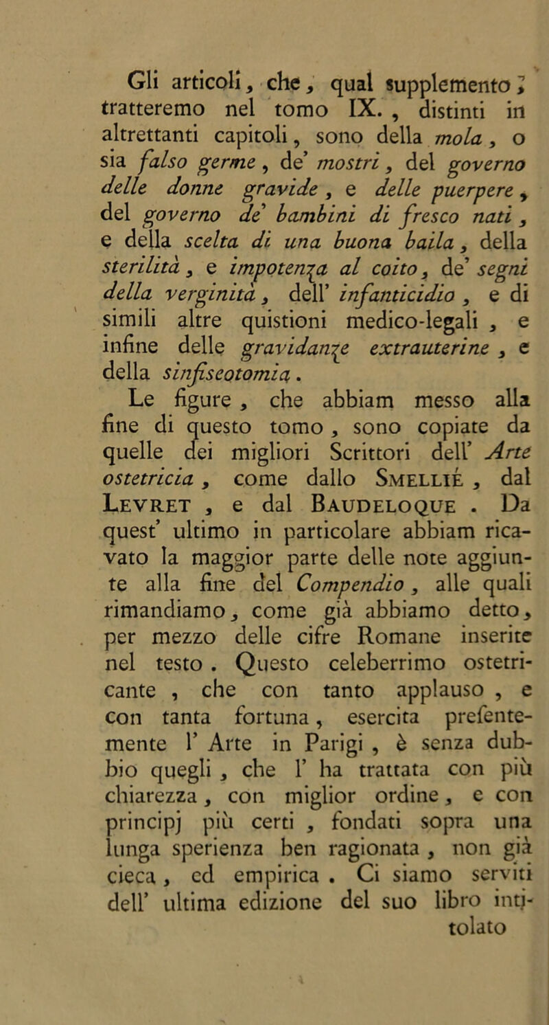 Gli articoli, che, qual supplemento i tratteremo nel tomo IX. , distinti in altrettanti capitoli, sono della mola3 o sia falso germe , de’ mostri3 del governo delle donne gravide , e delle puerpere y del governo de bambini di fresco nati , e della scelta di una buona baila 3 della sterilità3 e impotenza al coito 3 de’ segni della verginità 3 dell’ infanticidio 3 e di simili altre quistioni medico-legali , e infine delle gravidanze extrauterine 3 e della sinfiseotomia,. Le figure , che abbiam messo alla fine di questo tomo , sono copiate da quelle dei migliori Scrittori dell’ Arte ostetricia3 come dallo SmelliÉ * dal Levret , e dal Baudeloque . Da quest’ ultimo in particolare abbiam rica- vato la maggior parte delle note aggiun- te alla fine del Compendio 3 alle quali rimandiamo,, come già abbiamo detto, per mezzo delle cifre Romane inserite nel testo . Questo celeberrimo ostetri- cante , che con tanto applauso , e con tanta fortuna, esercita prefente- mente 1’ Arte in Parigi , è senza dub- bio quegli , che 1’ ha trattata con più chiarezza, con miglior ordine, e con principe più certi , fondati sopra una lunga sperienza ben ragionata , non già cieca, cd empirica . Ci siamo serviti dell’ ultima edizione del suo libro inti- tolato