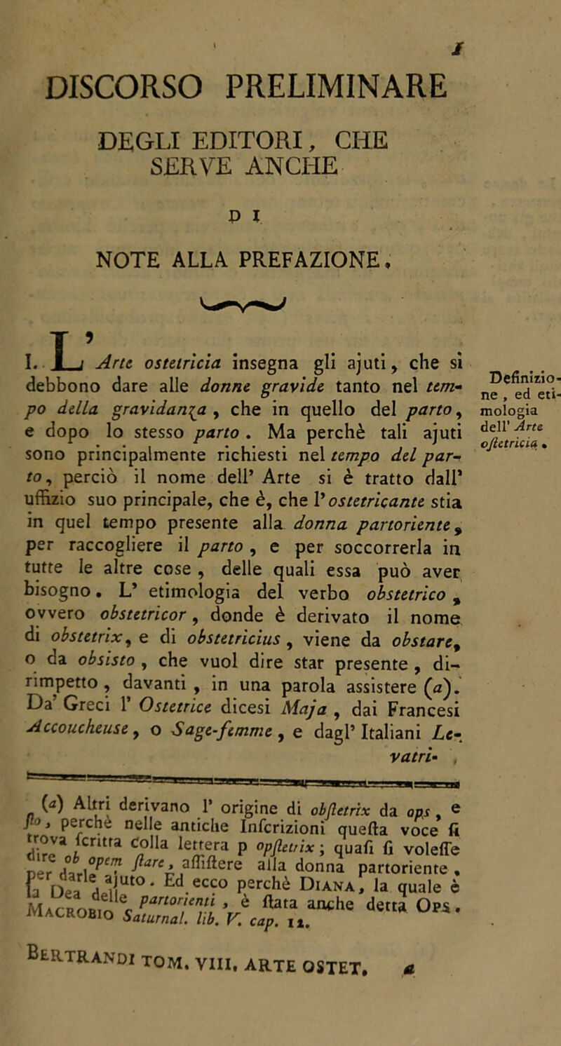 / DISCORSO PRELIMINARE DEGLI EDITORI, CHE SERVE ANCHE p i NOTE ALLA PREFAZIONE, I ’ I. I j Arte ostetrìcia insegna gli ajuti, che si debbono dare alle donne gravide tanto nel tem- po della gravidanza , che in quello del parto, e dopo lo stesso parto . Ma perchè tali ajuti sono principalmente richiesti nel tempo del par- to , perciò il nome dell’ Arte si è tratto dall’ uffizio suo principale, che è, che Vostetricante stia in quel tempo presente alla donna partoriente 9 per raccogliere il parto , e per soccorrerla in tutte le altre cose , delle quali essa può aver bisogno. L’ etimologia del verbo obstetrìco , ovvero obstetricor, donde è derivato il nome di obstetrix, e di obstetricius , viene da obstare, o da obsisto , che vuol dire star presente , di- rimpetto , davanti , in una parola assistere (#). Da’ Greci 1’ Ostetrice dicesi Maja , dai Francesi Accoucheu.se, o Sage-femme , e dagl’italiani Le- vatrì- , (a) Altri derivano 1’ origine di obfletrix da aas, e f* perche nelle antiche Infcrizioni quella voce fi rìm^AfCntra <?lla le^nra P °pflel,ix ; quali fi voleffe Der ^areé ,a^lftere alla donna partoriente , Va Dea ai! at°- Ed.ecco P^chè Diana, la quale è M*crob,o%f™ariÌKcaT* ance *** 0pS- li. BtRTRANDI tom. vili, ARTE OSTET. a Definito ne , ed eti mologia dell’ Arte ojietricia .