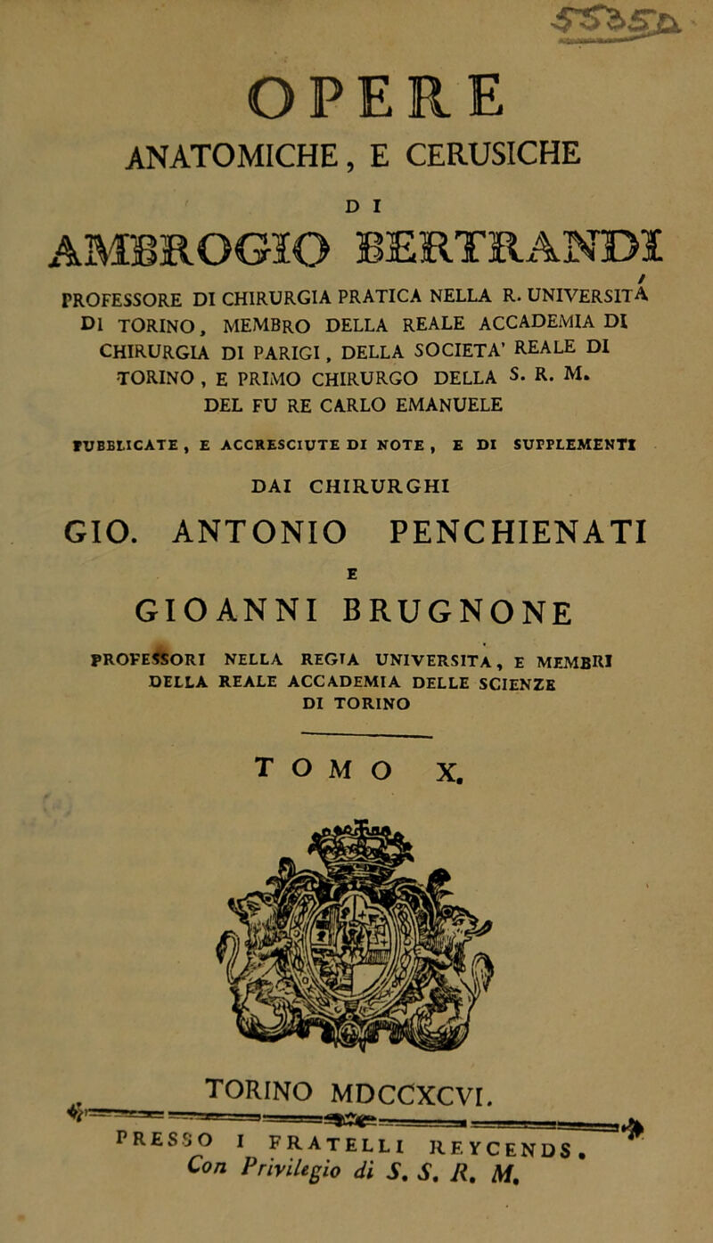 SSbg,U OPER E ANATOMICHE, E CERUSICHE D I PROFESSORE DI CHIRURGIA PRATICA NELLA R. UNIVERSITÀ Di TORINO, MEMBRO DELLA REALE ACCADEMIA DI CHIRURGIA DI PARIGI, DELLA SOCIETÀ’ REALE DI •TORINO , E PRIMO CHIRURGO DELLA S. R. M. DEL FU RE CARLO EMANUELE TUBELICATE , E ACCRESCIUTE DI NOTE , E DI SUPPLEMENTI DAI CHIRURGHI GIO. ANTONIO PENCHIENATI GIOANNI BRUGNONE PROFESSORI NELLA REGIA UNIVERSITÀ, E MEMBRI DELLA REALE ACCADEMIA DELLE SCIENZE DI TORINO tomo X. TORINO MDCCXCVI. PRESSO I FRATELLI RF.YCENDS, Con Privilegio di S. S. R. M.