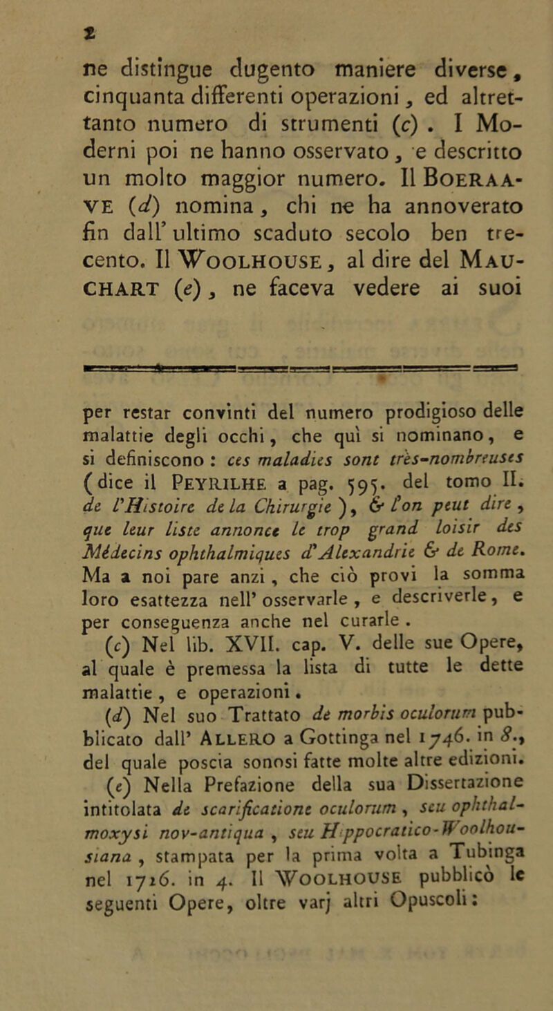 1 ne distingue dugento maniere diverse, cinquanta differenti operazioni, ed altret- tanto numero di strumenti (c) . I Mo- derni poi ne hanno osservato , e descritto un molto maggior numero. Il Boeraa- ve (d) nomina, chi ne ha annoverato fin dall’ultimo scaduto secolo ben tre- cento. Il Woolhouse, al dire del Mau- CHART (e), ne faceva vedere ai suoi per restar convinti del numero prodigioso delle malattie degli occhi, che qui si nominano, e si definiscono : ces maladies sont tr'es-nombnusts (dice il Peyrilhe a pag. 595. del tomo II. de l'Htstoirc de La Chirurgie ), & ton ptut dire , que leur liste annonce le trop grand loisir des Mèdecins ophthalmiques d'Altxandrie & de Rome. Ma a noi pare anzi, che ciò provi la somma loro esattezza nell* osservarle , e descriverle, e per conseguenza anche nel curarle . (c) Nel lib. XVII. cap. V. delle sue Opere, al quale è premessa la lista di tutte le dette malattie , e operazioni. (d) Nel suo Trattato de morbis oculorum pub- blicato dall’ AlleRO a Gottinga nel 1746. in <?., del quale poscia sonosi fatte molte altre edizioni. (e) Nella Prefazione della sua Dissertazione intitolata de scarificatone oculorum , scu ophthal- moxysi nov-antiqua , stu Hppocratico-Woolhou- siana , stampata per la prima volta a Tubinga nel iji6. in 4. Il Woolhouse pubblico le seguenti Opere, oltre varj altri Opuscoli: