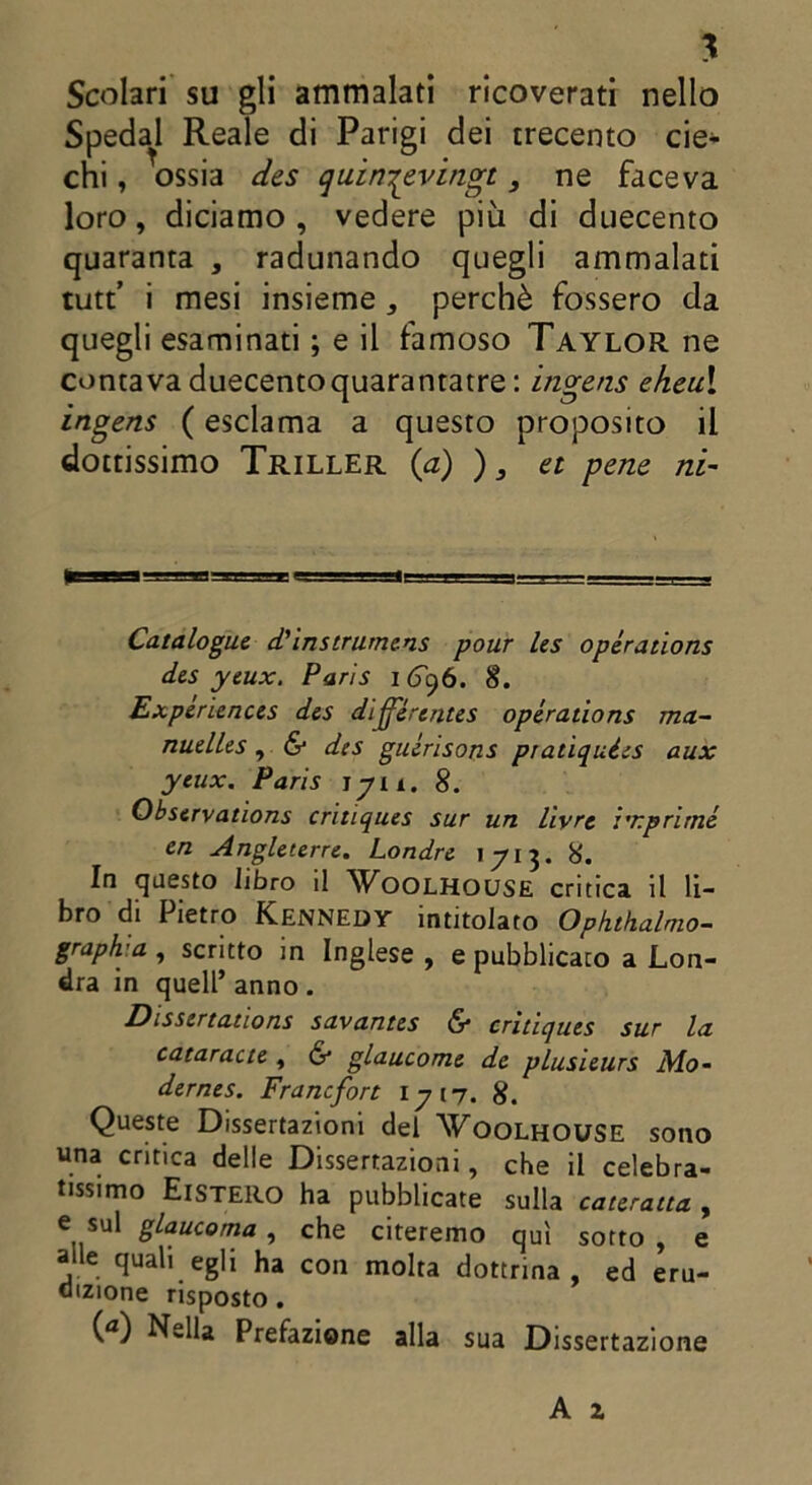 \ Scolari su gli ammalati ricoverati nello Spedai Reale di Parigi dei trecento eie* chi, ossia des quin^evingt, ne faceva loro, diciamo, vedere più di duecento quaranta , radunando quegli ammalati tutf i mesi insieme, perchè fossero da quegli esaminati ; e il famoso Taylor ne contava duecentoquarantatre : ingens eheu\ ingens ( esclama a questo proposito il dottissimo Triller {a) ), et pene ni- Catalogai d'instrumens pour les opéraùons dis ytux. Paris 1696. 8. Experiences des différentes opéraùons ma- nuelles , & des guérisons pratiquées aux ytux. Paris ìyn. 8. Observations critiques sur un liyre imprimé en Angltterre. Londre 1713. 8. In questo libro il Woolhouse critica il li- bro di Pietro Kennedy intitolato Ophthalmo- grap/va , scritto in Inglese , e pubblicato a Lon- dra in quell’ anno. Disstrtations savantes 6* critiques sur la cataractt, & glaucome de plusieurs Mo~ dernes. Francfort 1717. 8. Queste Dissertazioni del Voolhouse sono una critica delle Dissertazioni, che il celebra- tissimo ElSTERO ha pubblicate sulla cateratta , e sul glaucoma , che citeremo qui sotto , e alle quali egli ha con molta dottrina, ed eru- dizione risposto. (a) Nella Prefazione alla sua Dissertazione