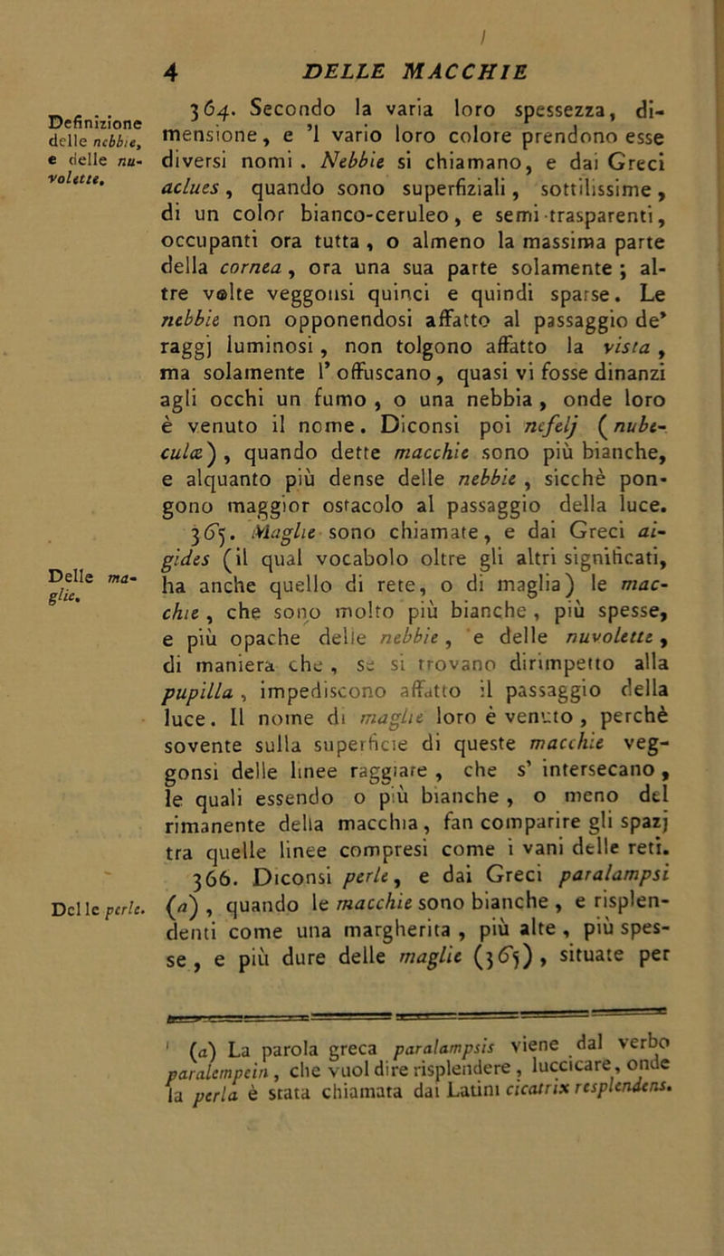 Definizione delle nebbie, e delle nu- volette. Delle ma- ghe* Del le perle. 364. Secondo la varia loro spessezza, di- mensione, e ’l vario loro colore prendono esse diversi nomi . Nebbie si chiamano, e dai Greci aclues , quando sono superfiziali, sottilissime , di un color bianco-ceruleo, e semi trasparenti, occupanti ora tutta , o almeno la massima parte della cornea , ora una sua parte solamente ; al- tre v©lte veggousi quinci e quindi sparse. Le nebbie non opponendosi affatto al passaggio de* raggj luminosi, non tolgono affatto la vista , ma solamente l’offuscano, quasi vi fosse dinanzi agli occhi un fumo , o una nebbia , onde loro è venuto il nome. Diconsi poi nefelj (nube- culo.') , quando dette macchie sono più bianche, e alquanto più dense delle nebbie , sicché pon- gono maggior ostacolo al passaggio della luce. 365. Maghe sono chiamate, e dai Greci ai~ gides (il qual vocabolo oltre gli altri significati, ha anche quello di rete, o di maglia) le mac- chie , che sono molto più bianche , più spesse, e più opache delle nebbie, e delle nuvolette, di maniera che , se si trovano dirimpetto alla pupilla , impediscono affatto il passaggio della luce. Il nome di maglie loro è venuto , perchè sovente sulla superficie di queste macchie veg- gonsi delle linee raggiate , che s’ intersecano , le quali essendo o più bianche , o meno del rimanente della macchia, fan comparire gli spazj tra quelle linee compresi come i vani delle reti. 366. Diconsi perle, e dai Greci paralampsi (a) , quando le macchie sono bianche , e risplen- denti come una margherita , più alte , più spes- se , e più dure delle maglie (36^), situate per >r 1 1 (a) La parola greca paralampsis viene dal verbo paralcmpein , che vuol dire risplendere , luccicare, onde la perla è stata chiamata dai Latini cicatrix resplendens.