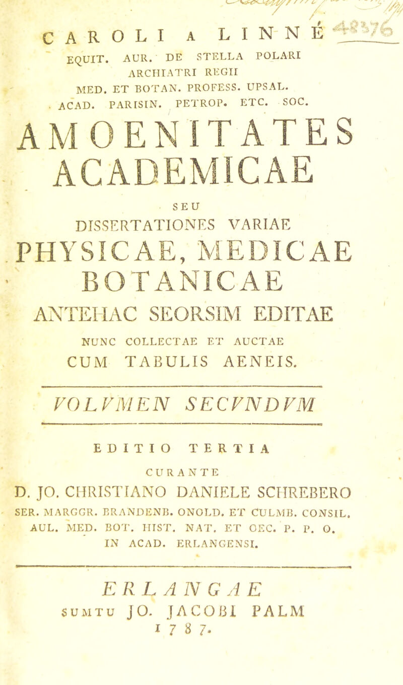 c A R o L I A ^ /• L I N- N E EQUIT. AUR. DE STELLA POLARI ARCHIATRI REGII MED. ET BOTAN. PROFESS. UPSAL. . ACAD. PARISIN. PETROP. ETC. SOC. AMOENITATES ACADEMICAE SEU DISSERTATIONES VARIAE PHYSICAE, MEDICAE BOTANICAE ANTEHAC SEORSIM EDITAE NUNC COLLECTAE ET AUCTAE CUM TABULIS AENEIS. VOLFIVIEN SECVNDVM EDITIO TERTIA CURANTE D. JO. CHRISTIANO DANIELS SCIIREBERO SER. MARGGR. BRANDENB. ONOLD. ET CULxMB. CONSIL. AUL. MED. BOT. IIIST. NAT. ET OEC. P. P. Q. IN ACAD. ERLANGENSI. ERLAN GA E SUMTU JO. JACOBl PALM