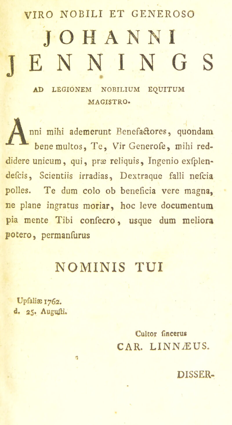 VIRO NOBILI ET GENEROSO J O H A N N 1 J E N N I N G S AD LEGIONEM NOBILIUM EQUITUM MAGISTRO. nni mihi ademerunt Benefaflores, quondam bene multos, Te, Vir Generofe, mihi red- didere unicum, qui, prse reliquis. Ingenio exfplen- defcis. Scientiis irradias, Dextraque falli nefcia polles. Te dum colo ob beneficia vere magna, ne plane ingratus moriar, hoc leve documentum pia mente Tibi confecro, usque dum meliora potero, permanfurus NOMINIS TUI Upfalise 1762. d. 25. Augufti. Cultor fmccru* CAR. LINNiEUS. DISSER.