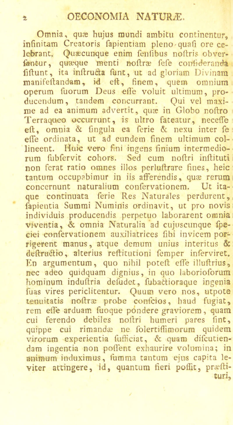 Omnia, quas hujus mundi ambitu continentur, infinitam Creatoris fapientiam pleno-quafi ore ce- lebrant. Quaecunque enim fenlibus noftris obver- foncur, quaeque menti iwftra? fefe confuderanda fiftunt, ita inftrufta funt, ut ad gloriam Divinam manifeltandam, id eft, finem, quem omnium operum Tuorum Deus elle voluit ultimum, pro- ducendum, tandem concurrant. Qui vel maxi- me ad ea animum advertit, qute in Globo noftro Terraqueo occurrunt, is ultro fateatur, necefle eft, omnia &amp; fingula ea ferie &amp; nexu inter Te efle ordinata, ut ad eundem finem ultimum col- lineent. Huic vero fini ingens finium intermedio- rum fubfervit cohors. Sed cum noftri inflituti non ferat ratio omnes illos perluftrare fines, heic tantum occupabimur in iis afferendis, quae rerum concernunt naturalium confervationem. Ut ita- ■ que continuata ferie Res Naturales perdurent, fapientia Summi Numinis ordinavit, ut pro novis individuis producendis perpetuo laborarent omnia i viventia, &amp; omnia Naturalia ad cujuscunque fpe- cici confervationem auxiliatrices fibi invicem por- rigerent manus, atque demum unius interitus &amp; deftnuSlio, alterius reftitutioni fcmper inferviret. En argumentum, quo nihil poteft elfe illuffrius, nec adeo quidquam dignius, in quo laborioforum hominum induftria defudet, fubadioraque ingenia fuas vires periclitentur. Quum vero nos, utpote tenuitatis noflras probe confcios, haud fugiat, rem elfe arduam fuoque pondere graviorem, quam cui ferendo debiles nofiri humeri pares fint, quippe cui rimandai ne folertilfimorura quidem virorum experientia fufficiat, &amp; quam difcutien- dam ingentia non poffent exhaurire volumina; in a-nitnum induximus, fumma tantum ejus capita le- viter attingere, id, quantum fieri polfit, pra^fti- turi.