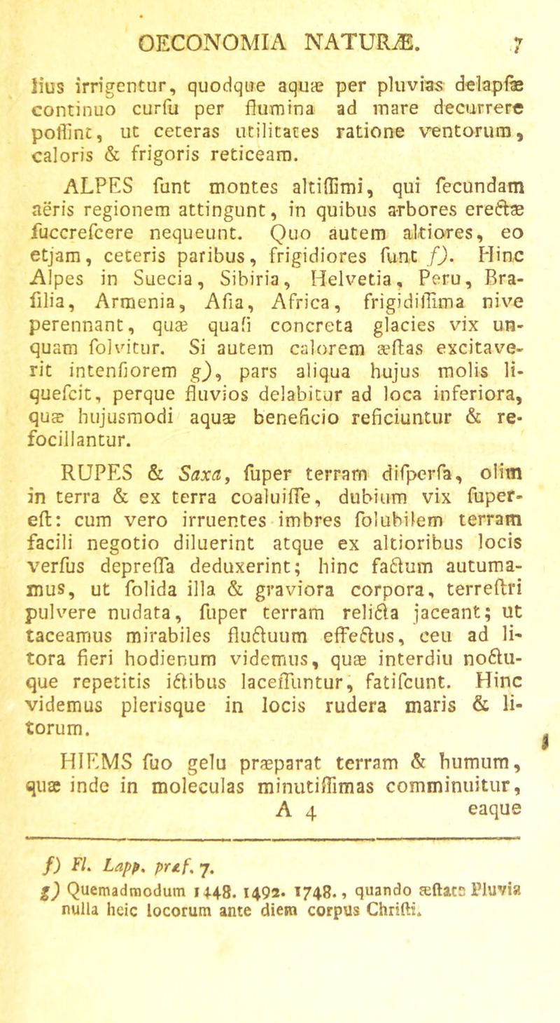 lius irrigentur, quodque aqua? per pluvias delapfe continuo curEi per flumina ad mare decurrere poffint, ut ceteras utilitates ratione ventorum, caloris &amp; frigoris reticeam. ALPES funt montes altiflimi, qui fecundam aeris regionem attingunt, in quibus arbores erefhe fuccrefcere nequeunt. Quo autem akiores, eo etjam, ceteris paribus, frigidiores funt /). Hinc Alpes in Suecia, Sibiria, Helvetia, Peru, Bra- filia, Armenia, Afia, Africa, frigidilTima nive perennant, qua3 quali concreta glacies vix un- quam folvitur. Si autem calorem seftas excitave- rit intenflorem g), pars aliqua hujus molis li- quefcit, perque fluvios delabitur ad loca inferiora, quEe hujusmodi aquae beneficio reficiuntur &amp; re- focillantur. RUPES &amp; Saxay fuper terram difperfa, oHm in terra &amp; ex terra coaluilTe, dubium vix fuper- eft: cum vero irruentes imbres foluhilem terram facili negotio diluerint atque ex altioribus locis verfus depreffa deduxerint; hinc fa6tum autuma- mus, ut folida illa &amp; graviora corpora, terreftri pulvere nudata, fuper terram religa jaceant; ut taceamus mirabiles flufiuum effeftus, ceu ad Ii- tora fieri hodienum videmus, quae interdiu no61;u- que repetitis ifiibus lacefllintur, fatifcunt. Hinc videmus plerisque in locis rudera maris &amp;; li- torum. HIEMS fuo gelu praeparat terram &amp; humum, quae inde in moleculas minutiflimas comminuitur, A 4 eaque f) FI. Lapp. pr^f. 7. l) Quemadmodum 14-48. I49a- 1748., quando jeftats Pluvia nulla heic locorum ante diem corpus Chriftt.