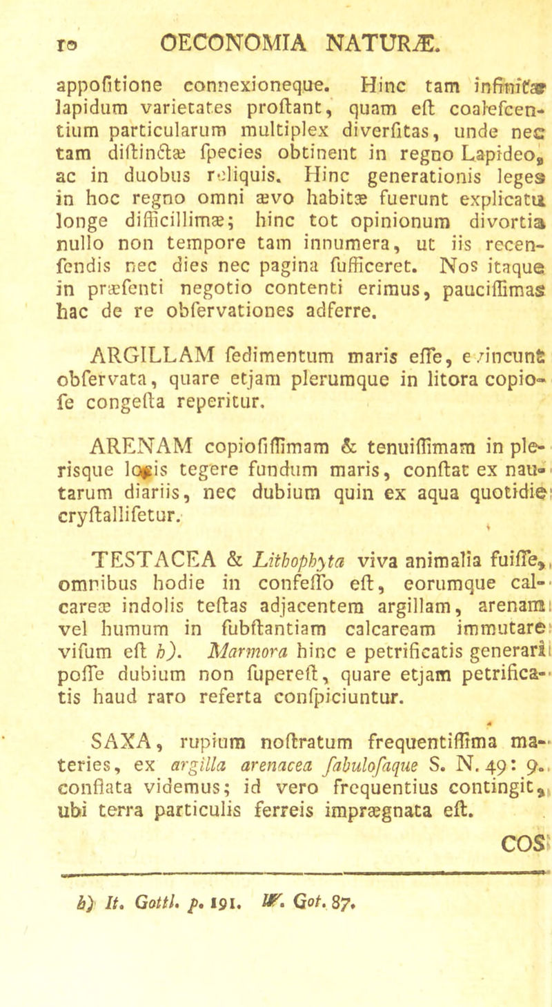 appofitione connexioneque. Hinc tam infrnifar lapidum varietates proflant, quam efl coalefcen- tium particularum multiplex diverfitas, unde nec tam dillinflaj fpecies obtinent in regno Lapideo, ac in duobus reliquis. Hinc generationis leges in hoc regno omni sevo habits fuerunt explicatu longe difficillimae; hinc tot opinionum divortia nullo non tempore tam innumera, ut iis recen- fcndis nec dies nec pagina fufficeret. Nos itaque in prcEfenti negotio contenti erimus, pauciffimas hac de re obfervationes adferre. ARGILLAM redimentum maris efTe, e/ineunt: obfervata, quare etjam plerumque in litora copio« fe congefla reperitur, ARENAM copiofiffimam &amp; tenuillimam in ple- risque loj^is tegere fundum maris, conflat ex naii-• tarum diariis, nec dubium quin ex aqua quotidie: cryflallifetur. TESTACEA &amp; Litbophyta viva animalia fuifTe,, omnibus hodie in confeflb efl, eorumque cal-* carece indolis teflas adjacentem argillam, arenami vel humum in fubflantiam calcaream immutare.* vifum efl h). Marmora hinc e petrificatis generarii pofTe dubium non fuperefl, quare etjam petrifica-* tis haud raro referta confpiciuntur. 4 SAXA, rupium nofbratum frequentiffima ma- teries, ex argilla arenacea fabulofaque S. N. 49: 9.. conflata videmus; id vero frequentius contingit,, ubi terra particulis ferreis imprajgnata efl. COS' it) It, Gottl. p, 191. Got. 87.