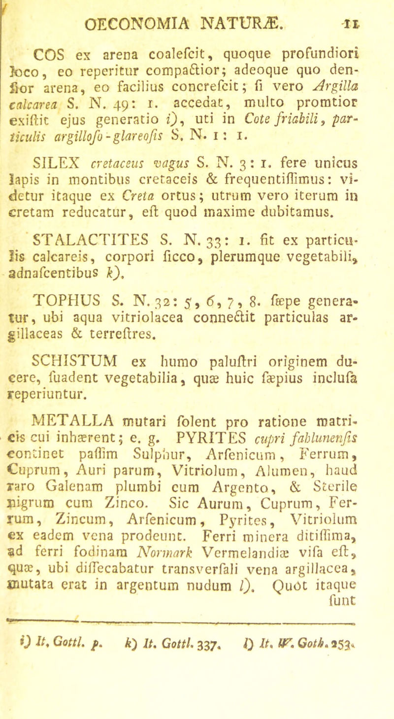 COS ex arena coalefcit, quoque profundiori loco, eo reperitur compaftior; adeoque quo den- fior arena, eo facilius concrefcic; fi vero Jrgilla calcarea S. N. 49: r. accedat, mulco proratior exiftic ejus generatio uti in Cote friabili, par- ticulis argillofo -glareofis S, N. i: i. SILEX cretaceus vagus S. N. 3: i. fere unicus lapis in montibus cretaceis &amp; frequentiflimus: vi- detur itaque ex Creta ortus; utrum vero iterum in cretam reducatur, eft quod maxime dubitamus. STALACTITES S. N, 33: 1. fit ex particu- lis calcareis, corpori ficco, plerumque vegetabili, adnafcentibus k), TOPHUS S. N. 32: 5, (5, 7, 8. fepe genera- tur, ubi aqua vitriolacea connedit particulas ar- gillaceas &amp; terreftres. SCHISTUM ex humo palufiri originem du- cere, fuadent vegetabilia, quae huic fccpius inclufa reperiuntur. METALLA mutari folent pro ratione matri- cis cui inhcerent; e. g. PYRITES cupri fahlumnfis continet paflim Sulphur, Arfenicum, Ferrum, Cuprum, Auri parum, Vitriolum, Alumen, haud raro Galenam plumbi cum Argento, &amp; Sterile nigrum cum Zinco. Sic Aurum, Cuprum, Fer- tum, Zincum, Arfenicum, Pyrites, Vitriolum €x eadem vena prodeunt. Ferri minera ditiffima, ad ferri fodinam Normark Vermeiandiai vifa eft, quse, ubi diftecabatur transverfali vena argillacea, mutata erat in argentum nudum l). Quot itaque funt 0 It, Cotti, f. k) It. Cotti. 337. 0 It, &lt;r. Gotb, 253,