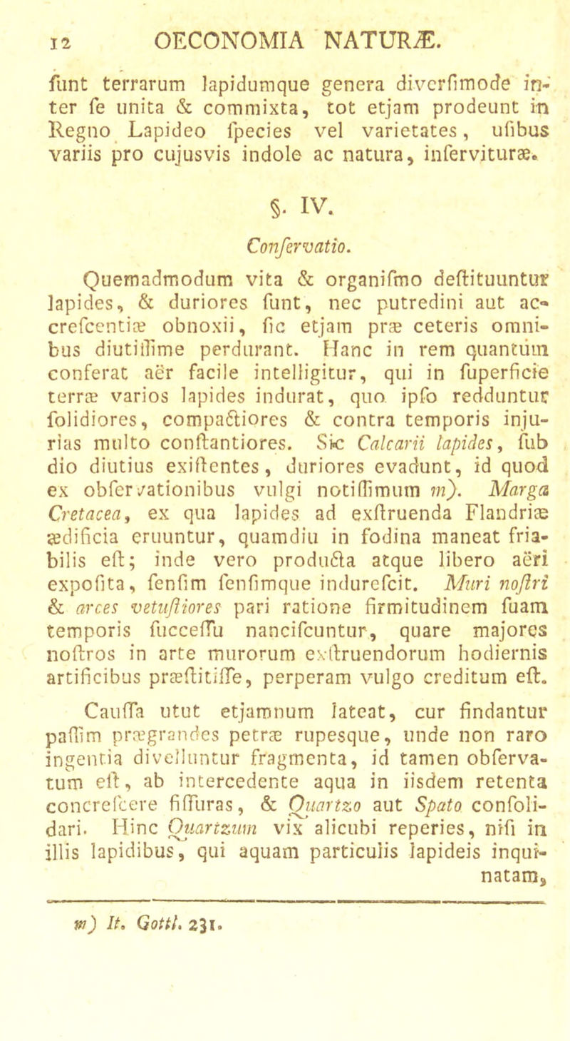 funt terrarum Japidumque genera diverfimode in- ter fe unita &amp; commixta, tot etjam prodeunt in Regno Lapideo fpecies vel varietates, ufibus variis pro cujusvis indole ac natura, inferviturae. §. IV. Confervatio. Quemadmodum vita &amp; organifmo deflituuntur lapides, &amp; duriores funt, nec putredini aut ac- crefccnti^ obnoxii, fic etjam pr^e ceteris omni- bus diutiiUme perdurant. Hanc in rem quantiiin conferat aer facile intelligitur, qui in fuperficie terrae varios lapides indurat, quo ipfo redduntur folidiores, compafliores &amp; contra temporis inju- rias multo conftantiores. Skr Calcarii lapides y fub dio diutius exiflentes, duriores evadunt, id quod ex obfer/ationibus vulgi notilTimum ni). Marga Cretaceay ex qua lapides ad exflruenda Flandrite sedificia eruuntur, quamdiu in fodina maneat fria- bilis eft; inde vero produ6la atque libero aeri expofita, fenfim fenfimque indurefcit. Muri nojiri &amp; arces vetufliores pari ratione firmitudinem fuam temporis fuccefTu nancifcuntur, quare majores noftros in arte murorum extlruendorum hodiernis artificibus prasflitifTe, perperam vulgo creditum eft. Caufta utut etjamnum lateat, cur findantur paflim praegrandes petree rupesque, unde non raro ingentia divelluntur fragmenta, id tamen obferva- tum eft, ab intercedente aqua in iisdem retenta concrelcere fiffuras, &amp; Oitartzo aut Spato confoli- dari. Hinc Ouartzum vix alicubi reperies, nifi in illis lapidibus, qui aquam particulis lapideis inqui- natam. w) It, Gottl, 231.