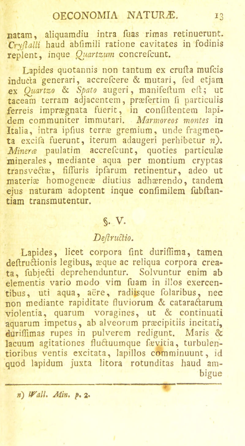 Datam, aliquamdiu intra fuas rimas retinuerunt. Cryjlalli haud abfimili ratione cavitates in fodinis replent, inque Qjiartzum concrefcunt. Lapides quotannis non tantum ex cruRa mufcis induda generari, accrefcere &amp; mutari, fed etjam ex Ouartzo &amp; Spato augeri, manifellum ed; ut taceam terram adjacentem, prtefertim fi particulis ferreis imprtegnata fuerit, in confidentem lapi- dem communiter immutari. Marmoreos montes in Italia, intra ipfius terrse gremium, unde fragmen- ta excifa fuerunt, iterum adaugeri perhibetur n). Minerce paulatim accrefcunt, quoties particulte minerales, mediante aqua per montium cryptas transvectae, filTuris ipfarum retinentur, adeo ut materiae homogeneae diutius adhaerendo, tandem ejus naturam adoptent inque confimilem fubftan- tiam transmutentur. §. V. Defiruct.io, Lapides, licet corpora fint duriflima, tamen deftrudionis legibus, aeque ac reliqua corpora crea* ta, fubjedi deprehenduntur. Solvuntur enim ab elementis vario modo vim fuam in illos exercen- tibus, uti aqua, aere, radiisque folaribus, nec non mediante rapiditate fluviorum &amp;. cataradarum violentia, quarum voragines, ut &amp; continuati aquarum impetus, ab alveorum praecipitiis incitati, duridimas rupes in pulverem redigunt. Maris &amp; lacuum agitationes fluduumque devitia, turbulen- tioribus ventis excitata, lapillos comminuunt, id quod lapidum juxta litora rotunditas haud am- bigue w ») l^all, Min, p, z.